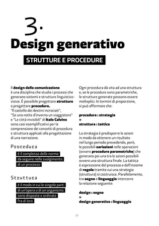�.
Design generativo
          Strutture e procedure



Il design della comunicazione                     Ogni procedura dà vita ad una struttura
è una disciplina che studia i processi che        e, se le procedure sono parametriche,
generano sistemi e strutture linguistico-         le strutture generate possono essere
visive. È possibile progettare strutture          molteplici. In termini di proporzione,
o progettare procedure.                           si può affermare che:
“Il castello dei destini incrociati”,
“Se una notte d’inverno un viaggiatore”           procedura : strategia
e “Le città invisibili” di Italo Calvino          =
sono casi esemplificativi per la                  struttura : tattica
comprensione dei concetti di procedura
e struttura applicati alla progettazione          La strategia è predisporre le azioni
di una narrazione.                                in modo da ottenere un risultato
                                                  nel lungo periodo prevedendo, però,
Procedura	                                        le possibili variazioni nelle operazioni
                                                  (ovvero procedure parametriche) che
    è il complesso delle norme
                                                  generano poi una tra le azioni possibili
    da seguire nello svolgimento                  ovvero una struttura finale. La tattica
    di un processo                                è espressione del processo e dell’insieme
                                                  di regole tramite cui una strategia
                                                  (struttura) si costruisce. Parallelamente,
Struttura	                                        tra segno e linguaggio intercorre
    è il modo in cui le singole parti             la relazione seguente:
    di un’opera o di un organismo
                                                  design : segno
    sono disposte e ordinate                      =
    fra di loro                                   design generativo : linguaggio


                                             20
 