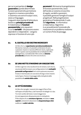 per cui si può parlare di design                          parametri. Attraverso la progettazione
generativo quando determinate                             di funzioni parametriche, ossia
funzioni parametriche permettono                          definendo un sistema circoscritto
di gestire in maniera controllata                         di regole, variabili e parametri,
e sistemica una serie di output visivi,                   è possibile generare famiglie di output
ossia un linguaggio.                                      progettuali. Nella progettazione
I seguenti sono esempi di letteratura                     generativa è fondamentale il ruolo
basata su principi procedurali.                           dell’algoritmo. In informatica
In matematica, le funzioni                                e matematica, l’algoritmo
parametriche sono equazioni                               è un procedimento funzionale alla
in cui le variabili - che possono essere                  risoluzione di un problema mediante
dipendenti e indipendenti - vengono                       un numero finito di passaggi.
espresse in funzione di uno o più



#1	      Il castello dei destini incrociati
         Un libro che è un esperimento narrativo/combinatorio.
         Attraverso i tarocchi, e le possibili combinazioni di carte
         e posizioni, l’autore ci racconta differenti storie, esplorando
         anche in questo caso le possibilità che la molteplicità offre
         al progettista, e considerando il libro come un sistema
         procedurale piuttosto che come una struttura.




#2	se una notte d’inverno un viaggiatore
         Un libro sugli inizi. Una raccolta di inizi di romanzi, tutti diversi,
         accumunati dal loro essere una configurazione tra le molteplici
         potenziali configurazioni che le storie potevano assumere.
         Il testo è intermezzato con una storia che lega e tiene insieme
         tutta l’opera. Il tema è il passaggio dalla molteplicità delle
         possibilità alla unicità della scelta.




#�	le cittÀ invisibili
         Un libro che raccoglie i resoconti dei viaggi di Marco Polo,
         nell’impero di Kublai Khan, e dei frammenti di dialoghi tra i due.
         Tra i temi cardine del testo ci sono la leggerezza
         (in contrapposizione alla pesantezza) e la molteplicità.
         Il libro dispone di una struttura rigorosa, articolata in nove
         capitoli, contenenti le desctizioni di cinquantacinque città
         suddivise in undici rubriche.



                                                     21
 