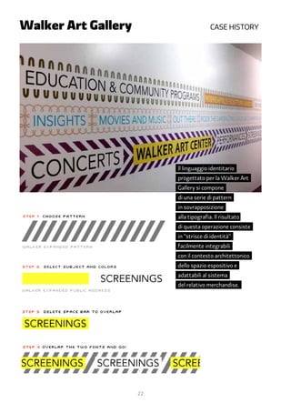 Walker Art Gallery	 		                  Case historY




                         Il linguaggio identitario
                         progettato per la Walker Art
                         Gallery si compone
                         di una serie di pattern
                         in sovrapposizione
                         alla tipografia. Il risultato
                         di questa operazione consiste
                         in “strisce di identità”
                         facilmente integrabili
                         con il contesto architettonico
                         dello spazio espositivo e
                         adattabili al sistema
                         del relativo merchandise.




                 22
 
