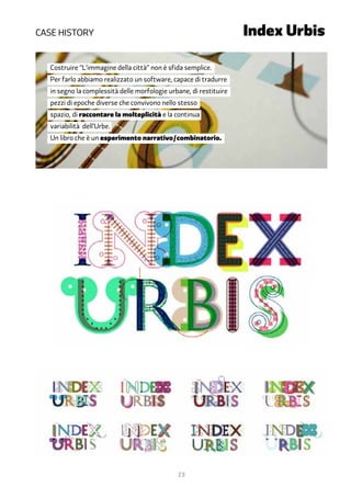 Case history	      		                    	                          Index Urbis

   Costruire “L’immagine della città” non è sfida semplice.
   Per farlo abbiamo realizzato un software, capace di tradurre
   in segno la complessità delle morfologie urbane, di restituire
   pezzi di epoche diverse che convivono nello stesso
   spazio, di raccontare la molteplicità e la continua
   variabilità dell’Urbe.
   Un libro che è un esperimento narrativo/combinatorio.




                                               23
 