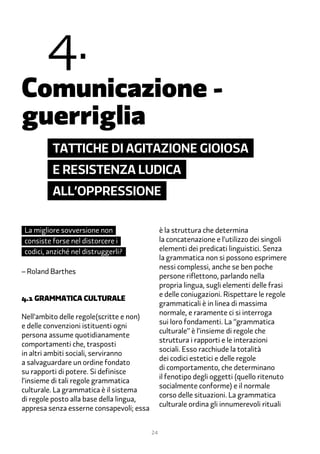 �.
Comunicazione -
guerriglia
         Tattiche di agitazione gioiosa
         e resistenza ludica
         all’oppressione

La migliore sovversione non                    è la struttura che determina
consiste forse nel distorcere i                la concatenazione e l’utilizzo dei singoli
codici, anziché nel distruggerli?              elementi dei predicati linguistici. Senza
                                               la grammatica non si possono esprimere
                                               nessi complessi, anche se ben poche
– Roland Barthes
                                               persone riflettono, parlando nella
                                               propria lingua, sugli elementi delle frasi
                                               e delle coniugazioni. Rispettare le regole
�.1 grammatica culturale
                                               grammaticali è in linea di massima
                                               normale, e raramente ci si interroga
Nell’ambito delle regole(scritte e non)
                                               sui loro fondamenti. La “grammatica
e delle convenzioni istituenti ogni
                                               culturale” è l’insieme di regole che
persona assume quotidianamente
                                               struttura i rapporti e le interazioni
comportamenti che, trasposti
                                               sociali. Esso racchiude la totalità
in altri ambiti sociali, serviranno
                                               dei codici estetici e delle regole
a salvaguardare un ordine fondato
                                               di comportamento, che determinano
su rapporti di potere. Si definisce
                                               il fenotipo degli oggetti (quello ritenuto
l’insieme di tali regole grammatica
                                               socialmente conforme) e il normale
culturale. La grammatica è il sistema
                                               corso delle situazioni. La grammatica
di regole posto alla base della lingua,
                                               culturale ordina gli innumerevoli rituali
appresa senza esserne consapevoli; essa


                                          24
 