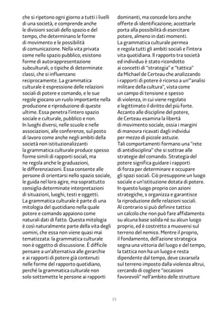 che si ripetono ogni giorno a tutti i livelli        dominanti, ma concede loro anche
di una società, e comprende anche                    offerte di identificazione; accettarle
le divisioni sociali dello spazio e del              porta alla possibilità di esercitare
tempo, che determinano le forme                      potere, almeno in dati momenti.
di movimento e le possibilità                        La grammatica culturale permea
di comunicazione. Nella vita privata                 e regola tutti gli ambiti sociali e l’intera
come nello spazio pubblico, esistono                 vita quotidiana. Il rapporto tra società
forme di autorappresentazione                        ed individuo è stato ricondotto
subculturali, o tipiche di determinate               ai concetti di “strategia” e “tattica”
classi, che si influenzano                           da Michael de Certeau che analizzando
reciprocamente. La grammatica                        i rapporti di potere è ricorso a un’”analisi
culturale è espressione delle relazioni              militare della cultura”, vista come
sociali di potere e comando, e le sue                un campo di tensione e spesso
regole giocano un ruolo importante nella             di violenza, in cui viene regolato
produzione e riproduzione di queste                  e legittimato il diritto del più forte.
ultime. Essa penetra l’intero spazio                 Accanto alle discipline del potere,
sociale e culturale, pubblico e non.                 de Certeau esamina la libertà
In luoghi diversi, nelle scuole e nelle              di movimento sociale, ossia i margini
associazioni, alle conferenze, sul posto             di manovra ricavati dagli individui
di lavoro come anche negli ambiti della              per mezzo di piccole astuzie.
società non istituzionalizzanti                      Tali comportamenti formano una “rete
la grammatica culturale produce spesso               di antidisciplina” che si sottrae alle
forme simili di rapporti sociali, ma                 strategie del comando. Strategia del
ne regola anche le graduazioni,                      potere significa guidare i rapporti
le differenziazioni. Essa consente alle              di forza per determinare e occupare
persone di orientarsi nello spazio sociale,          gli spazi sociali. Ciò presuppone un luogo
le guida nel loro agire, ma soprattutto              sociale e un’istituzione dotata di potere.
consiglia determinate interpretazioni                In questo luogo proprio con azioni
di situazioni, luoghi, testi e oggetti.              strategiche, s organizza e garantisce
La grammatica culturale è parte di una               la riproduzione delle relazioni sociali.
mitologia del quotidiano nella quale                 Al contrario si può definire tattico
potere e comando appaiono come                       un calcolo che non può fare affidamento
naturali dati di fatto. Questa mitologia             su alcuna base solida né su alcun luogo
è così naturalmente parte della vita degli           proprio, ed è costretto a muoversi sul
uomini, che essa non viene quasi mai                 terreno del nemico. Mentre il proprio,
tematizzata: la grammatica culturale                 il fondamento, dell’azione strategica
non è oggetto di discussione. È difficile            segna una vittoria del luogo e del tempo,
pensare a un’alternativa alle gerarchie              la tattica non ha un luogo e resta
e ai rapporti di potere già contenuti                dipendente dal tempo, deve cavarsela
nelle forme del rapporto quotidiano,                 sul terreno imposto dalla violenza altrui,
perché la grammatica culturale non                   cercando di cogliere “occasioni
solo sottomette le persone ai rapporti               favorevoli” nell’ambito delle strutture



                                                25
 