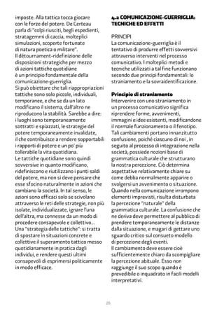 imposte. Alla tattica tocca giocare                �.2 Comunicazione-guerriglia:
con le forze del potere. De Certeau                tecniche ed effetti
parla di “colpi riusciti, begli espedienti,
stratagemmi di caccia, molteplici                  Principi
simulazioni, scoperte fortunate                    La comunicazione-guerriglia è il
di natura poetica o militare”.                     tentativo di produrre effetti sovversivi
Il détournament-ridefinizione delle                attraverso interventi nel processo
disposizioni strategiche per mezzo                 comunicativo. I molteplici metodi e
di azioni tattiche quotidiane                      tecniche utilizzati a tal fine funzionano
è un principio fondamentale della                  secondo due principi fondamentali: lo
comunicazione-guerriglia.                          straniamento e la sovraidentificazione.
Si può obiettare che tali riappropriazioni
tattiche sono solo piccole, individuali,           Principio di straniamento
temporanee, e che se da un lato                    Intervenire con uno straniamento in
modificano il sistema, dall’altro ne               un processo comunicativo significa
riproducono la stabilità. Sarebbe a dire:          riprendere forme, avvenimenti,
i luoghi sono temporaneamente                      immagini e idee esistenti, modificandone
sottratti e spiazzati, le strategie del            il normale funzionamento o il fenotipo.
potere temporaneamente invalidate,                 Tali cambiamenti portano innanzitutto
il che contribuisce a rendere sopportabili         confusione, poiché ciascuno di noi , in
i rapporti di potere e un po’ più                  seguito al processo di integrazione nella
tollerabile la vita quotidiana.                    società, possiede nozioni base di
Le tattiche quotidiane sono quindi                 grammatica culturale che strutturano
sovversive in quanto modificano,                   la nostra percezione. Ciò determina
ridefiniscono e riutilizzano i punti saldi         aspettative relativamente chiare su
del potere, ma non si deve pensare che             come debba normalmente apparire o
esse sfocino naturalmente in azioni che            svolgersi un avvenimento o situazione.
cambiano la società. In tal senso, le              Quando nella comunicazione irrompono
azioni sono efficaci solo se scivolano             elementi imprevisti, risulta disturbata
attraverso le reti delle strategie, non più        la percezione “naturale” della
isolate, individualizzate, ignare l’una            grammatica culturale. La confusione che
dell’altra, ma connesse da un modo di              ne deriva deve permettere al pubblico di
procedere consapevole e collettivo…                prendere temporaneamente le distanze
Una “strategia delle tattiche”: si tratta          dalla situazione, e magari di gettare uno
di spostare in situazioni concrete e               sguardo critico sul consueto modello
collettive il superamento tattico messo            di percezione degli eventi.
quotidianamente in pratica dagli                   Il cambiamento deve essere cioè
individui, e rendere questi ultimi                 sufficientemente chiaro da scompigliare
consapevoli di esprimersi politicamente            la percezione abituale. Esso non
in modo efficace.                                  raggiunge il suo scopo quando è
                                                   prevedibile o inquadrato in facili modelli
                                                   interpretativi.



                                              26
 