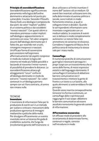 Principio di sovraidentificazione                  deve utilizzare o al limite inventare il
Sovraidentificazione significa entrare             nome dell’’’autore o di un medium. Gli
pienamente nella logica dell’ordine                eventi ben inventati utilizzano temi che,
dominante e attaccarla nel punto più               nella determinata situazione politica o
vulnerabile: il nucleo. Secondo il filosofo        sociale, sono trattati in modo
Slavoj Zizek una ideologia è composta da           fortemente emotivo, ai quali si
due parti: da valori “espliciti” pubblici          collegano timori e desideri. Quando
di un sistema politico e dai cosiddetti            le corrispondenti informazioni sono
“rovesci nascosti”. Con questi ultimi si           inventate e organizzate con un
intendono premesse e valori impliciti              medium adatto, la creazione di eventi
nell’ideologia e apparentemente in                 veri si delinea in modo completamente
contrasto con essa. Tali valori vengono            autonomo. Le notizie false non
assunti dall’ideologia dominante per il            ammettono né consenso né dissenso.
fatto che, pur essendo noti a tutti,               Corrodono il rapporto di fiducia che la
rimangono inespressi e nascosti.                   politica cerca di instaurare;e lo stesso
Un’efficace forma di sovversione                   vale per i mass media.
può consistere nell’esprimere
affermativamente tali aspetti inespressi           Camouflage
in modo da ricalcare la logica del                 In numerose pratiche di comunicazione-
sistema nel modo più fedele possibile e            guerriglia è necessario perseguire i
lasciando al ricevente il minor numero             propri scopi con un travestimento che si
di possibilità di prendere le distanze. La         serve delle forme, di mezzi espressivi
sovraidentificazione attacca gli                   estetici e del linguaggio dominante. Il
atteggiamenti “sicuri” conformi                    camouflage è il tentativo di abbattere
all’ideologia dominante in modo da                 barriere comunicative con il
estrarre i “rovesci nascosti”. Se i valori         travestimento e mettere la gente di
contenuti in un’ideologia portano                  fronte a un testo o a un’azione, alla
sempre con sé il loro contrario, al centro         quale altrimenti si sottrarrebbero fin dal
non rimane nulla.                                  principio.
                                                   Quando viene inserita consapevolmente
                                                   tensione tra forma e contenuto, un
Tecniche                                           camouflage abile e spiritoso può
Invenzione                                         raggiungere il suo scopo: abbattere
L’invenzione di informazioni false per la          le barriere comunicative ed essere
produzione di eventi veri è un metodo              ascoltato nonostante la generale sazietà
per svelare e criticare i meccanismi della         di informazione.
produzione egemonica di immagini
medianiche e politiche della realtà.               Affermazione sovversiva
Per divulgare efficacemente un evento              Un efficace modo di procedere allo
inventato serve un’istanza che goda di             straniamento di determinate forme,
credibilità e autorità, che funga da               contenuti o regole, consiste
(involontario) garante dell’invenzione: si         nell’introdurre in modo



                                              27
 