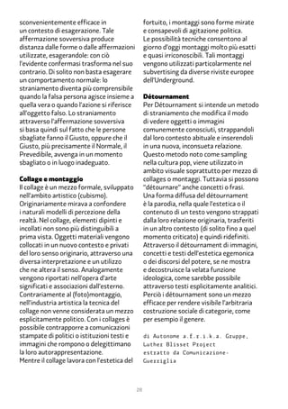 sconvenientemente efficace in                      fortuito, i montaggi sono forme mirate
un contesto di esagerazione. Tale                  e consapevoli di agitazione politica.
affermazione sovversiva produce                    Le possibilità tecniche consentono al
distanza dalle forme o dalle affermazioni          giorno d’oggi montaggi molto più esatti
utilizzate, esagerandole: con ciò                  e quasi irriconoscibili. Tali montaggi
l’evidente confermasi trasforma nel suo            vengono utilizzati particolarmente nel
contrario. Di solito non basta esagerare           subvertising da diverse riviste europee
un comportamento normale: lo                       dell’Underground.
straniamento diventa più comprensibile
quando la falsa persona agisce insieme a           Détournament
quella vera o quando l’azione si riferisce         Per Détournament si intende un metodo
all’oggetto falso. Lo straniamento                 di straniamento che modifica il modo
attraverso l’affermazione sovversiva               di vedere oggetti o immagini
si basa quindi sul fatto che le persone            comunemente conosciuti, strappandoli
sbagliate fanno il Giusto, oppure che il           dal loro contesto abituale e inserendoli
Giusto, più precisamente il Normale, il            in una nuova, inconsueta relazione.
Prevedibile, avvenga in un momento                 Questo metodo noto come sampling
sbagliato o in luogo inadeguato.                   nella cultura pop, viene utilizzato in
                                                   ambito visuale soprattutto per mezzo di
Collage e montaggio                                collages o montaggi. Tuttavia si possono
Il collage è un mezzo formale, sviluppato          “détournare” anche concetti o frasi.
nell’ambito artistico (cubismo).                   Una forma diffusa del détournament
Originariamente mirava a confondere                è la parodia, nella quale l’estetica o il
i naturali modelli di percezione della             contenuto di un testo vengono strappati
realtà. Nel collage, elementi dipinti e            dalla loro relazione originaria, trasferiti
incollati non sono più distinguibili a             in un altro contesto (di solito fino a quel
prima vista. Oggetti materiali vengono             momento criticato) e quindi ridefiniti.
collocati in un nuovo contesto e privati           Attraverso il détournament di immagini,
del loro senso originario, attraverso una          concetti e testi dell’estetica egemonica
diversa interpretazione e un utilizzo              o dei discorsi del potere, se ne mostra
che ne altera il senso. Analogamente               e decostruisce la velata funzione
vengono riportati nell’opera d’arte                ideologica, come sarebbe possibile
significati e associazioni dall’esterno.           attraverso testi esplicitamente analitici.
Contrariamente al (foto)montaggio,                 Perciò i détournament sono un mezzo
nell’industria artistica la tecnica del            efficace per rendere visibile l’arbitraria
collage non venne considerata un mezzo             costruzione sociale di categorie, come
esplicitamente politico. Con i collages è          per esempio il genere.
possibile contrapporre a comunicazioni
stampate di politici o istituzioni testi e         di Autonome a.f.r.i.k.a. Gruppe,
immagini che rompono o delegittimano               Luther Blisset Project
la loro autorappresentazione.                      estratto da Comunicazione-
Mentre il collage lavora con l’estetica del        Guerriglia




                                              28
 
