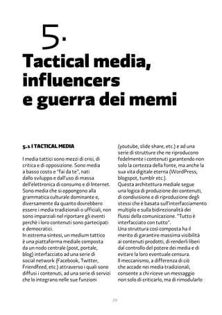 �.
Tactical media,
influencers
e guerra dei memi

�.1 i tactical media                                (youtube, slide share, etc.) e ad una
                                                    serie di strutture che ne riproducono
I media tattici sono mezzi di crisi, di             fedelmente i contenuti garantendo non
critica e di opposizione. Sono media                solo la certezza della fonte, ma anche la
a basso costo e “fai da te”, nati                   sua vita digitale eterna (WordPress,
dallo sviluppo e dall’uso di massa                  blogspot, tumblr etc.).
dell’elettronica di consumo e di Internet.          Questa architettura mediale segue
Sono media che si oppongono alla                    una logica di produzione dei contenuti,
grammatica culturale dominante e,                   di condivisione e di riproduzione degli
diversamente da quanto dovrebbero                   stessi che è basata sull’interfacciamento
essere i media tradizionali o ufficiali, non        multiplo e sulla bidirezionalità dei
sono imparziali nel riportare gli eventi            flussi della comunicazione. “Tutto è
perchè i loro contenuti sono partecipati            interfacciato con tutto”.
e democratici.                                      Una struttura così composta ha il
In estrema sintesi, un medium tattico               merito di garantire massima visibilità
è una piattaforma mediale composta                  ai contenuti prodotti, di renderli liberi
da un nodo centrale (post, portale,                 dal controllo del potere dei media e di
blog) interfacciato ad una serie di                 evitare la loro eventuale censura.
social network (Facebook, Twitter,                  Il meccanismo, a differenza di ciò
Friendfeed, etc.) attraverso i quali sono           che accade nei media tradizionali,
diffusi i contenuti, ad una serie di servizi        consente a chi riceve un messaggio
che lo integrano nelle sue funzioni                 non solo di criticarlo, ma di rimodularlo


                                               29
 