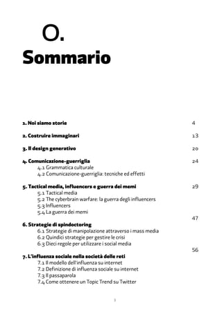 �.
Sommario


1. Noi siamo storie                                             4

2. Costruire immaginari                                         13

�. Il design generativo                                         20

�. Comunicazione-guerriglia                                     24
      �.1 Grammatica culturale
      �.2 Comunicazione-guerriglia: tecniche ed effetti

�. Tactical media, influencers e guerra dei memi                29
      �.1 Tactical media
      �.2 The cyberbrain warfare: la guerra degli influencers
      �.� Influencers
      �.� La guerra dei memi
                                                                47
�. Strategie di spindoctoring
       �.1 Strategie di manipolazione attraverso i mass media
       �.2 Quindici strategie per gestire le crisi
       �.� Dieci regole per utilizzare i social media
                                                                56
�. L'influenza sociale nella società delle reti
       7.1 Il modello dell'influenza su internet
       7.2 Definizione di influenza sociale su internet
       7.� Il passaparola
       7.� Come ottenere un Topic Trend su Twitter


                                           3
 