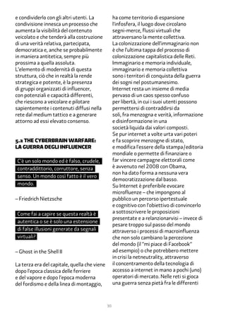 e condividerlo con gli altri utenti. La            ha come territorio di espansione
condivisione innesca un processo che               l’infosfera, il luogo dove circolano
aumenta la visibilità del contenuto                segni-merce, flussi virtuali che
veicolato e che tenderà alla costruzione           attraversano la mente collettiva.
di una verità relativa, partecipata,               La colonizzazione dell’immaginario non
democratica e, anche se probabilmente              è che l’ultima tappa del processo di
in maniera antitetica, sempre più                  colonizzazione capitalistica delle Reti.
prossima a quella assoluta.                        Immaginario e memoria individuale,
L’elemento di modernità di questa                  immaginario e memoria collettiva
struttura, ciò che in realtà la rende              sono i territori di conquista della guerra
strategica e potente, è la presenza                dei sogni nel postumanesimo.
di gruppi organizzati di influencer,               Internet resta un insieme di media
con potenziali e capacità differenti,              pervaso di un caos spesso confuso
che riescono a veicolare e pilotare                per libertà, in cui i suoi utenti possono
sapientemente i contenuti diffusi nella            permettersi di contraddirsi da
rete dal medium tattico e a generare               soli, fra menzogna e verità, informazione
attorno ad essi elevato consenso.                  e disinformazione in una
                                                   società liquida dai valori composti.
                                                   Se pur internet a volte urta vari poteri
�.2 The cyberbrain warfare:                        e fa scoprire menzogne di stato,
la guerra degli influencer                         e modifica l’essere della stampa/editoria
                                                   mondiale o permette di finanziare o
 C’è un solo mondo ed è falso, crudele,            far vincere campagne elettorali come
 contraddittorio, corruttore, senza                è avvenuto nel 2008 con Obama,
                                                   non ha dato forma a nessuna vera
 senso. Un mondo così fatto è il vero
                                                   democratizzazione dal basso.
 mondo.                                            Su Internet è preferibile evocare
                                                   microfluenze – che impongono al
– Friedrich Nietzsche                              pubblico un percorso ipertestuale
                                                   e cognitivo con l’obiettivo di convincerlo
 Come fai a capire se questa realtà è              a sottoscrivere le proposizioni
                                                   presentate e a relanzionarvisi – invece di
 autentica o se è solo una estensione
                                                   pesare troppo sul passo del mondo
 di false illusioni generate da segnali            attraverso i processi di macroinfluenza
 virtuali?                                         che non solo cambiano la percezione
                                                   del mondo (il “mi piace di Facebook”
– Ghost in the Shell II                            ad esempio) o che potrebbero mettere
                                                   in crisi la netneutrality, attraverso
La terza era del capitale, quella che viene        il concentramento della tecnologia di
dopo l’epoca classica delle ferriere               accesso a internet in mano a pochi (uno)
e del vapore e dopo l’epoca moderna                operatori di mercato. Nelle reti si gioca
del fordismo e della linea di montaggio,           una guerra senza pietà fra le differenti



                                              30
 