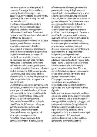memorie evocate e sulla capacità di                riflettono ormai l’intera gamma delle
costruire framing e di consolidare                 passioni, dei bisogni, degli interessi
priming. La dicotomia oggettivo/                   e dei desideri che caratterizzano la vita
soggettivo, sovrapposta a quella verità/           sociale: i gusti musicali, le preferenze
opinione, è del tutto inadeguata nel               sessuali, l’entusiasmo per un attore o un
mondo delle reti.                                  genere letterario, l’appartenenza a una
E se le cose sono ridotte alle loro                categoria professionale, il desiderio
immagini, il nostro cervello oggi                  di vedere riconosciuto il proprio
produce e consuma immagini che                     talento creativo o di promuovere un
definiscono il desiderio. E una volta              prodotto che si ritiene particolarmente
messa in moto la macchina del desiderio            meritevole, la speranza di incontrare
è difficile da governare.                          qualcuno con cui stringere amicizia o di
È per questo che noi viviamo un assedio            intrecciare una relazione erotica,
esterno, una influenza costante                    la pura e semplice smania di esibizione;
e sofisticata sui nostri desideri.                 praticamente qualsiasi cosa può
Il processo di produzione globalizzato             diventare occasione per alimentare una
tende a diventare sempre più processo              qualche forma di “appartenenza”.
di produzione di mente a mezzo di                  Malgrado questo processo di
mente. Il suo prodotto specifico                   frammentazione culturale il riferimento
ed essenziale sono gli stati mentali.              ad alcuni valori di fondo del Popolo della
Attraverso le tempeste semiotiche                  Rete – come la possibilità di esprimere
nell’infosfera elettronica, producono              il malessere sociale, di rifiutare le
un puzzle incompiuto di strane collezioni          gerarchie precostuite, l’insofferenza
di idee, credenze e dottrine composite.            nei confronti di ogni genere di censura,
Più un individuo è esposto a stimoli               l’etica della libera condivisione delle
identici e più sarà incline ad appropriarsi        risorse – non viene meno.
delle proposizioni che corrispondo a               Ed è proprio per questo che la
questi stimoli.                                    semiosfera vive una illusione
Una moltiplicazione di sè composta, una            prolungata, la speranza che si formi
volta di più, da tanti avatar quante sono          e (r)esista una nuova opinione pubbica
le sue gradazioni di desiderio, d’umore            digitale.
e di emotività. Le caratteristiche della           Nella sua mutazione storica la pubblica
semiosfera ipermediale producono                   opinione è stata: prima soggetto sociale
effetti sul sistema emozionale.                    (per Habermas, che la identifica con le
Esiste un’influenza diffusa sul reale,             emergenti élite borghesi); poi oggetto di
più difficile da definire perchè agisce            indagine di statistica (per gli studiosi
sull’interpretazione del mondo                     della mass communication research
attraverso specchi interposti.                     e per il marketing politico); infine
Questa influenza non è politica nè                 luogo (doxasfera) in cui si misurano ogni
strategica, ma esperenziale.                       volta, i rapporti di fra decisori
Nella fase conversazionale della                   politici ed economici, media, pubblico
semiosfera i motivi di condivisione                generalista e minoranze attive,



                                              31
 