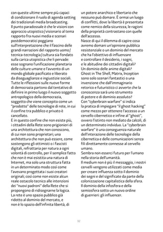 con queste ultime sempre più capaci                un potere anarchico e libertario che
di condizionare il ruolo di agenda setting         nessuno può domare. È ormai un luogo
dei tradizionali media broadcasting.               di conflitti, dove la libertà è presentata
Il punto paradossale è che le visioni con          come nemico della sicurezza, le ragioni
approccio utopistico/visionario al tema            della proprietà contrastano con quelle
rapporto fra nuovi media e scenari                 dell’accesso.
postdemocratici poggiano                           Nasce di qui il dilemma di capire cosa
sull’interpretazione che il fascino delle          avremo domani un’opinione pubblica
grandi narrazioni del rapporto uomo/               resistenziale o un dominio del mercato
tecnica-tecnologia/cultura sia fondato             che ha l’obiettivo di influenzare
sulla carica utopistica che li pervade:            e controllare il desiderio, i sogni,
esse sognano l’unificazione planetaria             e le abitudine dei cittadini digitali?
delle culture umane e l’avvento di un              Un dominio delle anime digitali?
mondo globale pacificato e liberato                Ghost in The Shell, Matrix, Inception
da diseguaglianze e ingiustizie sociali.           sono solo scenari fantastici o una
Tutte le riflessioni sulle nuove forme             invenzione che dall’immaginario
di democrazia partono dal tentativo di             retorico e futuristico ci avverte che la
definire in primo luogo il nuovo soggetto          conoscenza sarà uno strumento
antropologico della democrazia,                    di potere e di dominio assoluto?
soggetto che viene concepito come un               Con “cyberbrain warfare” si indica
“prodotto” delle tecnologie di rete, in cui        la pratica di impiegare “il ghost hacking”
il confine tra pubblico e privato è                come mezzo per ottenere l’accesso a un
cancellato.                                        cervello cibernetico e infine al “ghost”,
E in questo confine che non esiste più,            ovvero l’istinto non mediato da calcoli, di
i cittadini della Rete sono prigionieri di         un determinato indviduo. La “cyberbrain
una architettura che non conoscono,                warfare” è una conseguenza naturale
di cui non sono proprietari; una                   dell’interazione delle tecnologie della
architettura che non può essere, come              cibernetica e delle comunicazioni senza
sostengono gli ottimisti o i fascisti              fili direttamente connesse al cervello
digitali, refrattaria per natura a ogni            umano.
volontà di controllo, per il semplice fatto        Sembra non esserci futuro per l’umano
che non è mai esistita una natura di               nella storia dell’umanità.
Internet, ma solo una struttura fatta              Il medium non è più il messaggio, i nostri
in un determinato modo così come                   cervelli vengono utilizzati come media
l’avevano progettata i suoi creatori               per creare influenza sotto il dominio
originali; così come non esiste alcun              dei segni e del significate da parte della
reale ostacolo tecnico alle intenzioni             colonizzazione capitalistica della sfera.
dei “nuovi padroni” della Rete che si              Il dominio della infosfera e della
propongono di ridisegnarne la logica.              semiosfera sotto un nuovo ordine
La rete è uno spazio pubblico già                  di guerrieri: gli influencer.
ridotto al dominio del mercato, e
non è lo spazio dell’infinita libertà, di



                                              32
 
