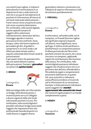 uno switch (voce inglese, in italiano è           gestendone relazioni e connessioni con
letteralmente il commutatore) è un                l’obiettivo di reperire informazioni e skill
dispositivo di rete o nodo interno di             da utilizzare quotidianamente.
rete che si occupa di instradamento di
pacchetti di informazione all’interno di          E: firewall
reti locali inoltrando selettivamente i
frame ricevuti verso una porta di uscita
cioè verso un preciso destinatario.
Per similitudine, nella società digitale,         iconografia
questa capacità è propria di                      Cinese
soggetti abili a selezionare
volontariamente i destinatari del loro            In Informatica, nell’ambito delle reti di
messaggio agendo in maniera                       computer, un firewall (termine inglese
persuasiva nei loro confronti. Sono,              dal significato originario di parete
dunque, coloro che hanno il potere di             refrattaria, muro tagliafuoco, muro
persuadere gli altri, di guidarli a               ignifugo; in italiano anche parafuoco o
comportarsi in un certo modo o ad                 parafiamma) è un componente passivo
effettuare determinate scelte o                   di difesa perimetrale che filtra tutti i
acquisti utilizzando determinati canali di        pacchetti entranti ed uscenti, da e verso
comunicazione.                                    una rete o un computer, applicando
È per questi motivi che possiamo dire             regole che contribuiscono alla sicurezza
che uno switch detiene il potere                  della stessa. Per similitudine, nella
della persuasione. Esempio: i giornalisti         società digitale possiamo individuare
con potere da opinion leader.                     soggetti che chiudono la loro vita in un
                                                  perimetro ben definito, difendendolo e
D: BRIDGE                                         filtrandolo da regole e comportamenti
                                                  provenienti dall’esterno. In quanto
                                                  tali, sono autarchici e nella piena
                                                  autosufficienza tendono a trovare da
iconografia                                       soli le informazioni di cui necessitano.
Pirata                                            Esempio: in Italia potremmo individuare
                                                  questi soggetti tra i membri
Nella tecnologia delle reti informatiche          appartenenti alla comunità dei cinesi
un bridge, letteralmente ponte, è                 che vivono di regole proprie in un mondo
munito di porte con cui è collegato               completamente a parte.
a diversi segmenti della rete locale
indirizzando pacchetti tra essi. Per              k: modem
similitudine, nella società digitale è
possibile individuare bridge osservando
soggetti che impostano la loro vita
professionale facendo da ponte tra                iconografia
realtà diverse e soggetti diversi,                Tassista



                                             34
 