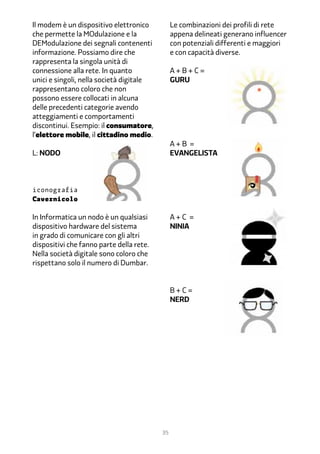 Il modem è un dispositivo elettronico          Le combinazioni dei profili di rete
che permette la MOdulazione e la               appena delineati generano influencer
DEModulazione dei segnali contenenti           con potenziali differenti e maggiori
informazione. Possiamo dire che                e con capacità diverse.
rappresenta la singola unità di
connessione alla rete. In quanto               A+B+C=
unici e singoli, nella società digitale        GURU 			
rappresentano coloro che non
possono essere collocati in alcuna
delle precedenti categorie avendo
atteggiamenti e comportamenti
discontinui. Esempio: il consumatore,
l’elettore mobile, il cittadino medio.
                                               A+B =
L: nodo                                        evangelistA



iconografia
Cavernicolo

In Informatica un nodo è un qualsiasi          A+C =	
dispositivo hardware del sistema               NINJA	
in grado di comunicare con gli altri
dispositivi che fanno parte della rete.
Nella società digitale sono coloro che
rispettano solo il numero di Dumbar.


                                               B+C=
                                               NERD




                                          35
 