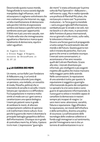 Descrivendo questo nuovo mondo,                    dei memi” è stata utilizzata per la prima
fotografando la nuova società digitale             volta da Paul Spinrad in <Adbusters>,
manipolata dagli influencer, noi di                nell’inverno 1���. Ma in realtà riprende
ottavopiano.it vogliamo sottolineare che           una profezia di Marshall McLuhan, che
non crediamo più che Internet sia, oggi,           recitava più o meno così “la prossima
un’alta manifestazione di democrazia               rivoluzione – la Terza guerra mondiale
solo perché il diritto di espressione              – sarà una guerriglia dell’informazione,
sembra così basso o perché tutte le voci           combattuta per le strade o nei cieli, non
sembrano avere pari opportunità.                   nei boschi o in alto mare, in prossimità
Il Web non è più una rete casuale, non             delle frontiere di pesca internazionali,
é l’isola nella rete che immaginavamo              ma sui giornali e sulle riviste, sulla radio,
egualitaria e libertaria e manca quasi             le televisioni e Internet”.
totalmente di democrazia, equità e                 Ovvero una feroce guerra di propaganda
valori ugualitari.                                 a tutto campo fra contrastanti idee del
                                                   mondo e del futuro. Questa guerra non
di Eugenio Iorio                                   solo è iniziata da parecchio, ma è una
e Ettore Ruggi d’Aragona,                          guerra che ormai si combatte ovunque.
estratto da OttavoPiano.it                         I mercati sono conversazioni, ci
31.07.12                                           accontavano a fine anni novanta
                                                   quelli del Cultrain Manifesto. Grazie
                                                   alla rete, i mercati diventano più
�.� la guerra dei memi                             informati, più intelligenti e più esigenti
                                                   rispetto alle qualità che invece mancano
Un meme, scrive Kalle Lasn fondatore               nella maggior parte delle aziende.
di Adbusters.org, è un’unità di                    Nelle conversazioni, la reputazione
trasmissione culturale (uno slogan,                di una azienda è tutto; per questo la
un pensiero, una melodia, un concetto              reputazione è soggetta a guerriglia
di moda, filosofia, politica) che si               informazionale da parte dei competitor.
trasmette di cervello in cervello. I memi          Lo spread e la crisi sono state e sono
lottano per riprodursi e si diffondono             guerre di speculazione informazionale, la
fra la popolazione in maniera molto                nuova guerra veloce e invisibile capace di
simile al modo con cui i geni vanno a              cancellare la democrazia in nazioni
caratterizzare una specie biologica.               sempre più incapaci di reagire. Le
I memi più potenti sono in grado                   vere merci sono: attenzione, socialità,
di cambiare le menti, di alterare                  fiducia e reputazione. Oggi difendere
comportamenti collettivi di opinione               la reputazione, nei mondi dell’infosfera
e di trasformare intere culture. Ecco              e della semiosfera, diventa una policy
perché la guerra dei memi è diventata la           di sicurezza. La sofisticazione delle
principale battaglia geopolitica dell’era          tecnologie delle credenze collettive si
dell’informazione. Chiunque sia in grado           fonda sugli immaginari e sul sentimento,
di controllare memi ha, di fatto, il potere        perché l’immaginario non è che un
tra le mani. L’espressione “guerriglia             terreno di sedimentazione in cui si



                                              36
 