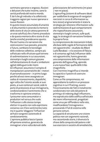 sommano speranze e angosce, illusioni              polarizzazione del sentimento (mi piace
e delusioni che tutte insieme, sono la             / non mi piace).
verità profonda del nostro mondo.                  L’egosurfing (sistemi di software ideati
È da lì che gli individui e la collettività        per soddisfare le esigenze di navigatori
traggono ragioni per nuove speranze e              narcisisti in cerca di informazioni su
nuove illusioni.                                   loro stessi) originariamente è stata la
In questo tesoro accumulato d’umanità              strategia per ottenere informazioni sulla
e di disumanità è carcerata la memoria             sedimentazione di quei comportamenti
delle storie di vita (in attesa perenne di         che rispecchiavano assunzioni,
un eroe salvifico) che ci hanno preceduto          stereotipi e luoghi comuni, sulle quali,
e da questa memoria altre storie di vita           oggi, le strategie di narrazione fondano
(anche eroiche) prenderanno spunto.                la propria forza.
Ma con l’uomo e le narrazioni che                  La comprensione dei meccanismi tribali,
costruiscono il suo passato, presente              alla base delle regole di formazione delle
e futuro, cambiano le tecnologie                   reti egocentriche – studiate da Albert
delle credenze collettive, sempre più              Lazlo Barabasi – e la cessione di fiducia
sofisticate nello sfruttare quel terreno           e di consenso agli hub/influencer delle
di sedimentazione in cui assunzioni,               reti egocentriche, hanno generato
stereotipi e luoghi comuni giocano                 una compressione delle informazioni
nell’alimentazione di rituali e simbolismi         generate dell’egosurfing, aprendo
agitati dalla guerra dei memi.                     a una nuova fase: quella delle tribù
Gli influencer assumono il compito di              imaginifiche.
manipolazioni automatiche dei <motori              Con il termine imaginifica si intende
di personalizzazione>: in primo luogo              la capacità o il potere di costruire
perché ad essi viene assegnato un                  immaginari.
codice di riconoscimento, dopodiché,               Come un file compromesso, noi
ogni volta che l’utente accede ai suoi             apprendiamo la realtà in un processo
posts, ai suoi contenuti social, cede le           cognitivo in cui il framing, ovvero
porte di protezione al suo immaginario,            l’incornicamento dei fatti è totalmente
condizionandone il sentimento che si               condizionato non solo dal potere di
trasforma in opinione emotiva.                     priming e di indexing degli influencers,
I prosumer sono consumatori e                      ma soprattutto dalla codifica sofisticata
produttori nel versus che vuole                    dei memi informazionali, progettati
l’influencer e allo stesso tempo                   come virus per diffondersi nella rete,
elettori in quanto non solo esprimono              modificandone l’immaginario e
consenso con il loro sentimento/voto               provocando il Fail di sistema nelle
ma in quanto ‘eleggono’ l’influencer               persone comuni.
ad hub e sorgente autorevole di                    La capacità di strutturare una visione
condizionamento.                                   politica non con argomenti razionali,
L’opinione pubblica lascia il passo                ma raccontando storie, è divenuta la
all’opinione emotiva, generata da                  chiave della conquista del potere e del
immaginari a loro volta derivati dalla             suo esercizio in società ultramediatiche,



                                              37
 
