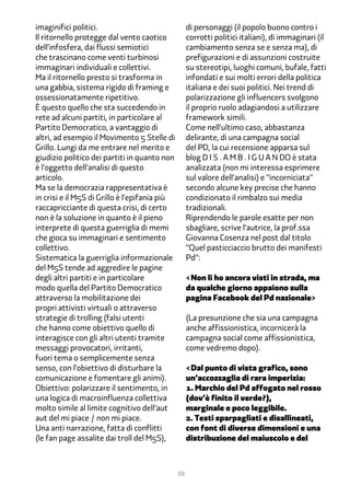 imaginifici politici.                               di personaggi (il popolo buono contro i
Il ritornello protegge dal vento caotico            corrotti politici italiani), di immaginari (il
dell’infosfera, dai flussi semiotici                cambiamento senza se e senza ma), di
che trascinano come venti turbinosi                 prefigurazioni e di assunzioni costruite
immaginari individuali e collettivi.                su stereotipi, luoghi comuni, bufale, fatti
Ma il ritornello presto si trasforma in             infondati e sui molti errori della politica
una gabbia, sistema rigido di framing e             italiana e dei suoi politici. Nei trend di
ossessionatamente ripetitivo.                       polarizzazione gli influencers svolgono
È questo quello che sta succedendo in               il proprio ruolo adagiandosi a utilizzare
rete ad alcuni partiti, in particolare al           framework simili.
Partito Democratico, a vantaggio di                 Come nell’ultimo caso, abbastanza
altri, ad esempio il Movimento � Stelle di          delirante, di una campagna social
Grillo. Lungi da me entrare nel merito e            del PD, la cui recensione apparsa sul
giudizio politico dei partiti in quanto non         blog D I S . A M B . I G U A N DO è stata
è l’oggetto dell’analisi di questo                  analizzata (non mi interessa esprimere
articolo.                                           sul valore dell’analisi) e “incorniciata”
Ma se la democrazia rappresentativa è               secondo alcune key precise che hanno
in crisi e il M�S di Grillo è l’epifania più        condizionato il rimbalzo sui media
raccapricciante di questa crisi, di certo           tradizionali.
non è la soluzione in quanto è il pieno             Riprendendo le parole esatte per non
interprete di questa guerriglia di memi             sbagliare, scrive l’autrice, la prof.ssa
che gioca su immaginari e sentimento                Giovanna Cosenza nel post dal titolo
collettivo.                                         “Quel pasticciaccio brutto dei manifesti
Sistematica la guerriglia informazionale            Pd“:
del M�S tende ad aggredire le pagine
degli altri partiti e in particolare                <Non li ho ancora visti in strada, ma
modo quella del Partito Democratico                 da qualche giorno appaiono sulla
attraverso la mobilitazione dei                     pagina Facebook del Pd nazionale>
propri attivisti virtuali o attraverso
strategie di trolling (falsi utenti                 (La presunzione che sia una campagna
che hanno come obiettivo quello di                  anche affissionistica, incornicerà la
interagisce con gli altri utenti tramite            campagna social come affissionistica,
messaggi provocatori, irritanti,                    come vedremo dopo).
fuori tema o semplicemente senza
senso, con l’obiettivo di disturbare la             <Dal punto di vista grafico, sono
comunicazione e fomentare gli animi).               un’accozzaglia di rara imperizia:
Obiettivo: polarizzare il sentimento, in            1. Marchio del Pd affogato nel rosso
una logica di macroinfluenza collettiva             (dov’è finito il verde?),
molto simile al limite cognitivo dell’aut           marginale e poco leggibile.
aut del mi piace / non mi piace.                    2. Testi sparpagliati e disallineati,
Una anti narrazione, fatta di conflitti             con font di diverse dimensioni e una
(le fan page assalite dai troll del M�S),           distribuzione del maiuscolo e del



                                               39
 