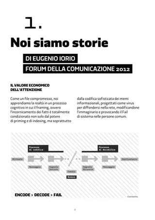 1.
Noi siamo storie
         di eugenio iorio
         forum della comunicazione 2012

Il valore economico
dell’attenzione

Come un file compromesso, noi                  dalla codifica sofisticata dei memi
apprendiamo la realtà in un processo           informazionali, progettati come virus
cognitivo in cui il framing, ovvero            per diffondersi nella rete, modificandone
l’incornicamento dei fatti è totalmente        l’immaginario e provocando il Fail
condizionato non solo dal potere               di sistema nelle persone comuni.
di priming e di indexing, ma soprattutto




  ENCODE > DECODE > FAIL


                                           4
 