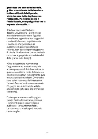 grassetto che pare quasi casuale.
�. Uso sconsiderato della bandiera
italiana ai limiti del vilipendio,
visto che pare tutta tagliuzzata e
rattoppata. Ma ricorda anche il
fascio littorio, con quel giallino che la
impasta e invecchia. >

(L’autorevolezza dell’autrice –
docente universitaria – permette di
incorniciare considerazioni / giudizi
come frame oggettivi e non soggettivi
che classificheranno negativamente
i manifesti. L’argumentum ad
auctoritatem genera una fallacia
retorica. Non esiste la prova oggettiva
di ciò che dice l’autore e che tutto ciò sia
corretto e appropriato secondo i codici
della grafica e del design).

(Oltre a riscontrare nuovamente
l’argumentum ad auctoritatem, è in
atto un processo di disinformazione in
quanto non si tiene conto del contesto
e non si sforza alcun ragionamento sulla
motivazione dei manifesti. Ovvero che
sono solo il riassunto dell’intervento
fatto da Bersani in direzione nazionale
l’� giugno 2�12; intervento votato
all’unanimità e che apre alle primarie di
coalizione).

Contemporaneamente sulla pagina
fan del Partito Democratico, iniziano
i commenti ai post in cui vengono
pubblicati i “presunti manifesti”.
Un riassunto statistico può aiutarci a
capire meglio.




                                               40
 