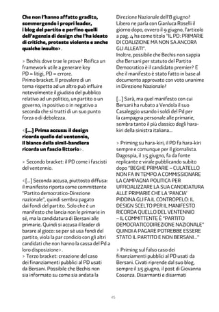 Che non l’hanno affatto gradito,                    Direzione Nazionale dell’� giugno?
sommergendo i propri leader,                        Libero ne parla con Gianluca Roselli il
i blog del partito e perfino quelli                 giorno dopo, ovvero il � giugno, l’articolo
dell’agenzia di design che l’ha ideato              a pag. � ha come titolo “IL PD: PRIMARIE
di critiche, proteste violente e anche              DI COALIZIONE MA NON SA ANCORA
qualche insulto>.                                   GLI ALLEATI”.
                                                    Inoltre, possibile che Bechis non sappia
> Bechis dove trae le prove? Reifica un             che Bersani per statuto del Partito
framework utile a generare key                      Democratico è il candidato premier? E
PD = litigi, PD = errore.                           che il manifesto è stato fatto in base al
Primo bracket. Il prevalere di un                   documento approvato con voto unanime
tema rispetto ad un altro può influire              in Direzione Nazionale?
notevolmente il giudizio del pubblico
relativo ad un politico, un partito o un            […] Sarà, ma quel manifesto con cui
governo, in positivo o in negativo a                Bersani ha rubato a Vendola il suo
seconda che si tratti di un suo punto               Casaleggio usando i soldi del Pd per
forza o di debolezza.                               la campagna personale alle primarie,
                                                    sembra tanto il più classico degli hara-
<[…] Prima accusa: il design                        kiri della sinistra italiana…
ricorda quello del ventennio,
il bianco della simil-bandiera                      > Priming su hara-kiri, il PD fa hara-kiri
ricorda un fascio littorio>.                        sempre e comunque per il giornalista.
                                                    Dagospia, il 1� giugno, fa da fonte
> Secondo bracket: il PD come i fascisti            replicante e virale pubblicando subito
del ventennio.                                      dopo “BEGHE PRIMARIE – CULATELLO
                                                    NON FA IN TEMPO A COMMISSIONARE
<[…] Seconda accusa, piuttosto diffusa:             LA CAMPAGNA POLITICA PER
il manifesto riporta come committente               UFFICIALIZZARE LA SUA CANDIDATURA
“Partito democratico-Direzione                      ALLE PRIMARIE CHE LA ‘PANCIA’
nazionale”, quindi sembra pagato                    PIDDINA GLI FA IL CONTROPELO: IL
dai fondi del partito. Solo che è un                DESIGN SCELTO PER IL MANIFESTO
manifesto che lancia non le primarie in             RICORDA QUELLO DEL VENTENNIO
sé, ma la candidatura di Bersani alle               – IL COMMITTENTE È “PARTITO
primarie. Quindi si accusa il leader di             DEMOCRATICODIREZIONE NAZIONALE”
barare al gioco: se per sé usa fondi del            QUINDI A PAGARE POTREBBE ESSERE
partito, viola la par condicio con gli altri        STATO IL PARTITO E NON BERSANI…”
candidati che non hanno la cassa del Pd a
loro disposizione>.                                 > Priming sul falso caso dei
> Terzo bracket: creazione del caso                 finanziamenti pubblici al PD usati da
dei finanziamenti pubblici al PD usati              Bersani. Civati riprende dal suo blog,
da Bersani. Possibile che Bechis non                sempre il 1� giugno, il post di Giovanna
sia informato su come sia andata la                 Cosenza. Disarmanti e disarmati



                                               45
 