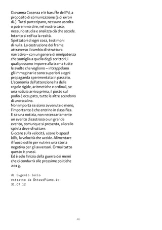 Giovanna Cosenza e le baruffe del Pd, a
proposito di comunicazione (e di errori
di-). Tutti partecipano, nessuno ascolta
o potremmo dire, nel nostro caso,
nessuno studia e analizza ciò che accade.
Intanto si reifica la realtà.
Spettatori di ogni cosa, testimoni
di nulla. La costruzione dei frame
attraverso il cambio di struttura
narrativa – con un genere di onnipotenza
che somiglia a quella degli scrittori, i
quali possono imporre alla trama tutte
le svolte che vogliono – intrappolano
gli immaginari e sono superiori a ogni
propaganda sperimentata in passato.
L’economia dell’attenzione ha delle
regole rigide, aritmetiche e ordinali, se
una notizia arriva prima, il posto sul
podio è occupato, tutte le altre scendono
di uno scalino.
Non importa se siano avvenute o meno,
l’importante è che entrino in classifica.
E se una notizia, non necessariamente
un evento disastroso o un grande
evento, comunque si presenta, allora lo
spin la deve sfruttare.
Giocare sulla velocità, usare lo speed
kills, la velocità che uccide. Alimentare
il fuoco ostile per nutrire una storia
negativa per gli avversari. Ormai tutto
questo è prassi.
Ed è solo l’inizio della guerra dei memi
che ci condurrà alle prossime politiche
2�1�.

di Eugenio Iorio
estratto da OttavoPiano.it
31.07.12




                                            46
 