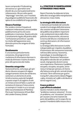 lavoro comprende il firebreaking,                 �.1 Strategie di manipolazione
attraverso cui i giornalisti sono                 attraverso i mass media
distolti da una storia potenzialmente
imbarazzante. Alcune volte questi                 Naom Chomsky ha elaborato la lista
“depistaggi” sono falsi, con il risultato         delle dieci strategie della manipolazione
di guadagnare pubblicità favorevole alle          attraverso i mass media.
spese di una credibilità di lungo periodo.
                                                  La strategia della distrazione
Giocare d’anticipo                                L’elemento primordiale del controllo
Per rendere minimo l’impatto di                   sociale è la strategia della distrazione
rivelazioni imbarazzanti, annunciandole           che consiste nel deviare l’attenzione
pubblicamente prima che siano                     del pubblico dai problemi importanti
pubblicate o trasmesse. Questa attività           e dei cambiamenti decisi dalle élites
è strettamente legata alla pratica della          politiche ed economiche, attraverso
“confutazione preventiva”, quando                 la tecnica del diluvio o inondazioni di
le critiche dell’opposizione sono                 continue distrazioni e di informazioni
distrutte prima che vengano di fatto              insignificanti.
formulate.                                        La strategia della distrazione è anche
                                                  indispensabile per impedire al pubblico
Occultamento                                      d’interessarsi alle conoscenze essenziali,
È una tecnica particolarmente                     nell’area della scienza, l’economia,
conosciuta, che programma la                      la psicologia, la neurobiologia e la
rivelazione di informazioni dannose in            cibernetica. Mantenere l’attenzione
modo da eliminare il rischio di essere            del pubblico deviata dai veri problemi
presi alla sprovvista dai media.                  sociali, imprigionata da temi senza
                                                  vera importanza. Mantenere il pubblico
Smentite categoriche                              occupato, occupato, occupato, senza
Sostanzialmente, comunque, gli spin               nessun tempo per pensare, di ritorno
doctor devono occuparsi di negare                 alla fattoria come gli altri animali (citato
categoricamente storie che sembrano               nel testo “Armi silenziose per guerre
contenere un elemento di verità.                  tranquille”), (documento datato Maggio
Un’altra tecnica usata da Campbell                1���, ritrovato nel 1��� e attribuito ai
a questo scopo fu di cogliere al volo             servizi segreti Lisa).
un minore errore di fatto e usarlo nel
tentativo di intaccare l’intera storia:           Creare problemi
un esempio è il modo in cui si occupò             e poi offrire le soluzioni
della raccomandazione di Matthew                  Questo metodo è anche chiamato
Parris per l’ammissione di Euan Blair             “problema-reazione-soluzione”. Si crea
alla London Oratory School.                       un problema, una “situazione” prevista
                                                  per causare una certa reazione da
                                                  parte del pubblico, con lo scopo che sia
                                                  questo il mandante delle misure che si



                                             48
 
