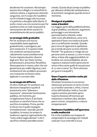 desiderano far accettare. Ad esempio:               evitato. Questo dà più tempo al pubblico
lasciare che si dilaghi o si intensifichi la        per abituarsi all’idea del cambiamento e
violenza urbana, o organizzare attentati            di accettarlo rassegnato quando arriva il
sanguinosi, con lo scopo che il pubblico            momento.
sia chi richiede le leggi sulla sicurezza
e le politiche a discapito della libertà. O         Rivolgersi al pubblico
anche: creare una crisi economica per far           come ai bambini
accettare come un male necessario la                La maggior parte della pubblicità diretta
retrocessione dei diritti sociali e lo              al gran pubblico, usa discorsi, argomenti,
smantellamento dei servizi pubblici.                personaggi e una intonazione
                                                    particolarmente infantile, molte
La strategia della gradualità                       volte vicino alla debolezza, come se lo
Per far accettare una misura                        spettatore fosse una creatura di pochi
inaccettabile, basta applicarla                     anni o un deficiente mentale. Quando
gradualmente, a contagocce, per                     più si cerca di ingannare lo spettatore
anni consecutivi. È in questo modo                  più si tende ad usare un tono infantile.
che condizioni socioeconomiche                      Perché? “Se qualcuno si rivolge ad una
radicalmente nuove (neoliberismo)                   persona come se avesse 12 anni o meno,
furono imposte durante i decenni                    allora, in base alla suggestionabilità, lei
degli anni ‘�� e ‘��: Stato minimo,                 tenderà, con certa probabilità, ad una
privatizzazioni, precarietà, flessibilità,          risposta o reazione anche sprovvista di
disoccupazione in massa, salari che non             senso critico come quella di una persona
garantivano più redditi dignitosi, tanti            di 12 anni o meno” (in “Armi silenziosi
cambiamenti che avrebbero provocato                 per guerre tranquille”).
una rivoluzione se fossero state
applicate in una sola volta.                        Usare l’aspetto emotivo molto più
                                                    della riflessione
La strategia del differire                          Sfruttate l’emozione è una tecnica
Un altro modo per far accettare una                 classica per provocare un corto circuito
decisione impopolare è quella di                    su un’analisi razionale e, infine, il senso
presentarla come “dolorosa e                        critico dell’individuo. Inoltre, l’uso del
necessaria”, ottenendo l’accettazione               registro emotivo permette aprire
pubblica, nel momento, per                          la porta d’accesso all’inconscio per
un’applicazione futura. È più facile                impiantare o iniettare idee, desideri,
accettare un sacrificio futuro che un               paure e timori, compulsioni, o indurre
sacrificio immediato. Prima, perché                 comportamenti.
lo sforzo non è quello impiegato
immediatamente. Secondo, perché                     Mantenere il pubblico nell’ignoranza
il pubblico, la massa, ha sempre la                 e nella mediocrità
tendenza a sperare ingenuamente che                 Far si che il pubblico sia incapace di
“tutto andrà meglio domani” e che il                comprendere le tecnologie ed i metodi
sacrificio richiesto potrebbe essere                usati per il suo controllo e la sua



                                               49
 