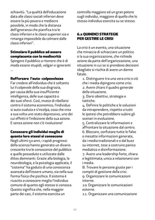 schiavitù. “La qualità dell’educazione              controllo maggiore ed un gran potere
data alle classi sociali inferiori deve             sugli individui, maggiore di quello che lo
essere la più povera e mediocre                     stesso individuo esercita su se stesso.
possibile, in modo che la distanza
dell’ignoranza che pianifica tra le
classi inferiori e le classi superiori sia e        �.2 quindici Strategie
rimanga impossibile da colmare dalle                per gestire le crisi
classi inferiori”.
                                                    La crisi è un evento, una situazione
Stimolare il pubblico ad essere                     che minaccia di schiacciare un politico
compiacente con la mediocrità                       o la sua organizzazione, che richiede
Spingere il pubblico a ritenere che è di            azione da parte dell’organizzazione, una
moda essere stupidi, volgari e ignoranti            situazione in cui se si prendono decisioni
...                                                 sbagliate si rischia di avere un danno
                                                    fatale.
Rafforzare l’auto -colpevolezza                         1. Distinguere tra una vera crisi e ciò
Far credere all’individuo che è soltanto                che i media dipingono come crisi.
lui il colpevole della sua disgrazia,                   2. Avere chiaro il quadro generale
per causa della sua insufficiente                       della situazione.
intelligenza, delle sue capacità o                      �. Darsi obiettivi, strategie e
dei suoi sforzi. Così, invece di ribellarsi             tattiche.
contro il sistema economico, l’individuo                �. Definire le politiche e le soluzioni
si auto svaluta e s’incolpa, cosa che crea              da intraprendere, rispetto a tutti
a sua volta uno stato depressivo, uno dei               le ipotesi che potrebbero subire gli
cui effetti è l’inibizione della sua azione.            scenari in evoluzione.
E senza azione non c’è rivoluzione!                     �. Centralizzare le informazioni e
                                                        affrontare la situazione dal centro.
Conoscere gli individui meglio di                       �. Bloccare, confutare tutte le false
quanto loro stessi si conoscono                         o inesatte informazioni generate,
Negli ultimi �� anni, i rapidi progressi                da i media tradizionali e o dal buzz
della scienza hanno generato un divario                 su internet, tese a costruire panico
crescente tra le conoscenze del pubblico                mediatico e disinformazione.
e quelle possedute e utilizzate dalle                   �. Avere una leadership forte, chiara
élites dominanti. Grazie alla biologia, la              e legittimata; unica a relazionarsi con
neurobiologia, e la psicologia applicata, il            i media.
“sistema” ha goduto di una conoscenza                   �. Trovare le persone giuste per i
avanzata dell’essere umano, sia nella sua               compiti di gestione della crisi.
forma fisica che psichica. Il sistema è                 �. Organizzare le comunicazioni
riuscito a conoscere meglio l’individuo                 interne.
comune di quanto egli stesso si conosca.                1�. Organizzare le comunicazioni
Questo significa che, nella maggior                     esterne.
parte dei casi, il sistema esercita un                  11. Organizzare una comunicazione



                                               50
 