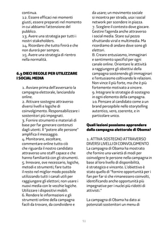 continua.                                        da usare; un movimento sociale
  12. Essere efficaci nei momenti                  si incontra per strada, usa i social
  giusti, essere preparati nel momento             network per scendere in piazza.
  in cui abbiamo l’attenzione del                  �. Sceglere il contesto dove giocare.
  pubblico.                                        Gestire l’agenda anche attraverso
  1�. Avere una strategia per tutti i              i social media. Stare sul pezzo
  nostri stakeholders.                             sfruttando viral e multimedia. Ma
  1�. Ricordare che tutto finirà e che             ricordiamo di andare dove sono gli
  non durerà per sempre.                           elettori.
  1�. Avere una strategia di rientro               �. Creare entusiasmo, immaginari
  nella normalità.                                 e sentimento specificI per ogni
                                                   canale online. Orientare le attività
                                                   a raggiungere gli obiettivi della
�.� dieci Regole per utilizzare                    campagna sostenendo gli immaginari
i social media                                     e l’entusiasmo coltivando le relazioni.
                                                   Non vince il più forte, ma che è più
  1. Avviare prima dell’avversario la              fortemente motivato a vincere.
  campagna elettorale, lanciandola                 �. Integrare le strategie di sostegno
  online.                                          in ogni elemento della campagna.
  2. Attivare sostegno attraverso                  1�. Pensare al candidato come a un
  diversi livelli e logiche di                     brand percepibile nello storytelling
  coinvolgimento. Responsabilizzare i              autentico, vero, coerente, e in
  sostenitori più impegnati.                       particolare unico.
  �. Fornire strumenti e materiali di
  base per far generare contenuti               Quali lezioni possiamo apprendere
  dagli utenti. Il “potere alle persone”        dalla campagna elettorale di Obama?
  amplifica il messaggio.
  �. Monitorare, ascoltare,                     1. Attiva sostegno attraverso
  commentare online tutto ciò                   diversi livelli di coinvolgimento
  che riguarda il nostro candidato              La campagna di Obama ha mostrato
  attraverso uno staff capace e che             che fornire una varietà di modi per
  hanno familiarità con gli strumenti.          coinvolgere le persone nella campagna in
  �. Innovare, ove necessario, logiche,         base al loro livello di disponibilità,
  metodi e strumenti; fare tutto                è strategico e vincente. L’obiettivo è
  il resto nel miglior modo possibile           stato quello di “fornire opportunità per i
  utilizzando tutti i canali utili per          fan per far sì che rimanessero coinvolti,
  raggiungere gli elettori; non usare i         identificando anche opportunità più
  nuovi media con le vecchie logiche.           impegnative per i nuclei più ridotti di
  Utilizzare i dispositivi mobili.              attivisti.”
  �. Rendere le informazioni e gli
  strumenti online della campagna               La campagna di Obama ha dato ai
  facili da trovare, da condividere e           potenziali sostenitori un menu di



                                           51
 
