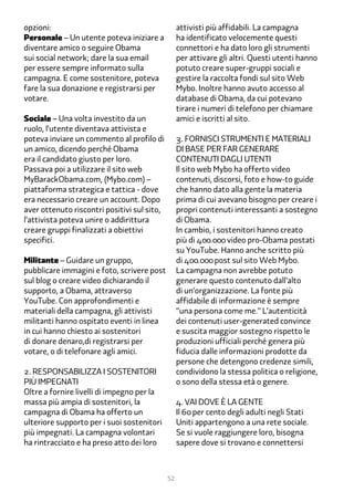 opzioni:                                          attivisti più affidabili. La campagna
Personale – Un utente poteva iniziare a           ha identificato velocemente questi
diventare amico o seguire Obama                   connettori e ha dato loro gli strumenti
sui social network; dare la sua email             per attivare gli altri. Questi utenti hanno
per essere sempre informato sulla                 potuto creare super-gruppi sociali e
campagna. E come sostenitore, poteva              gestire la raccolta fondi sul sito Web
fare la sua donazione e registrarsi per           Mybo. Inoltre hanno avuto accesso al
votare.                                           database di Obama, da cui potevano
                                                  tirare i numeri di telefono per chiamare
Sociale – Una volta investito da un               amici e iscritti al sito.
ruolo, l’utente diventava attivista e
poteva inviare un commento al profilo di          �. Fornisci strumenti e materiali
un amico, dicendo perché Obama                    di base per far generare
era il candidato giusto per loro.                 contenuti dagli utenti
Passava poi a utilizzare il sito web              Il sito web Mybo ha offerto video
MyBarackObama.com, (Mybo.com) –                   contenuti, discorsi, foto e how-to guide
piattaforma strategica e tattica - dove           che hanno dato alla gente la materia
era necessario creare un account. Dopo            prima di cui avevano bisogno per creare i
aver ottenuto riscontri positivi sul sito,        propri contenuti interessanti a sostegno
l’attivista poteva unire o addirittura            di Obama.
creare gruppi finalizzati a obiettivi             In cambio, i sostenitori hanno creato
specifici.                                        più di ���.��� video pro-Obama postati
                                                  su YouTube. Hanno anche scritto più
Militante – Guidare un gruppo,                    di ���.��� post sul sito Web Mybo.
pubblicare immagini e foto, scrivere post         La campagna non avrebbe potuto
sul blog o creare video dichiarando il            generare questo contenuto dall’alto
supporto, a Obama, attraverso                     di un’organizzazione. La fonte più
YouTube. Con approfondimenti e                    affidabile di informazione è sempre
materiali della campagna, gli attivisti           “una persona come me.” L’autenticità
militanti hanno ospitato eventi in linea          dei contenuti user-generated convince
in cui hanno chiesto ai sostenitori               e suscita maggior sostegno rispetto le
di donare denaro,di registrarsi per               produzioni ufficiali perché genera più
votare, o di telefonare agli amici.               fiducia dalle informazioni prodotte da
                                                  persone che detengono credenze simili,
2. Responsabilizza i sostenitori                  condividono la stessa politica o religione,
più impegnati                                     o sono della stessa età o genere.
Oltre a fornire livelli di impegno per la
massa più ampia di sostenitori, la                �. Vai dove è la gente
campagna di Obama ha offerto un                   Il �� per cento degli adulti negli Stati
ulteriore supporto per i suoi sostenitori         Uniti appartengono a una rete sociale.
più impegnati. La campagna volontari              Se si vuole raggiungere loro, bisogna
ha rintracciato e ha preso atto dei loro          sapere dove si trovano e connettersi



                                             52
 