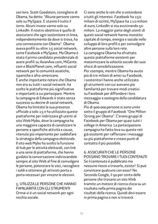 con loro. Scott Goodstein, consigliere di          Ci sono anche le reti che si estendono
Obama, ha detto: “Alcune persone vanno             a tutti gli interessi. Facebook ha 1��
solo su MySpace. E stanno lì tutto il              milioni di iscritti, MySpace ha 11� milioni
iorno. Alcuni invece vanno solo su                 di euro, LinkedIn si sta avvicinando ��
LinkedIn. Il nostro obiettivo è quello di          milioni. La maggior parte degli utenti di
assicurarsi che ogni sostenitore in linea,         questi social network hanno investito
indipendentemente da dove si trova, ha             capitale di tempo, energia e sociale nello
una connessione con Obama”. Obama                  sviluppo di loro profili e per coinvolgere
aveva profili su oltre 1� social network,          altre persone sulla loro rete.
come Facebook e MySpace. Ma Obama è                La campagna Obama ha sfruttato
stato il primo candidato presidenziale di          queste piattaforme esistenti per
avere profili su AsianAve.com, MiGente.            massimizzare la velocità sociale dei suoi
com e BlackPlanet.com, influenti social            sforzi di sensibilizzazione.
network per le comunità asiatiche,                 Per esempio, mentre Obama ha avuto
ispaniche e afro-americane.                        più di tre milioni di amici su Facebook,
È anche importante notare che Obama                i sostenitori hanno anche utilizzato
non era su tutti i social network: ha              gli strumenti con cui avevano più
scelto le piattaforme più significative            familiarità per trovare modi creativi
e importanti a cui partecipare. Mentre             su Facebook per diffondere i loro
la campagna di Edwards è stato senza               messaggio a sostegno della candidatura
successo su decine di social network,              di Obama.
Obama ha limitato la sua presenza                  Più di ���.��� persone si sono unite
ufficiale a solo 1� e ha utilizzato queste         sotto il gruppo di Facebook “One Million
piattaforme per indirizzare gli utenti al          Strong per Obama”. C’erano gruppi di
sito Web Mybo, dove la campagna ha                 Facebook per Obama per quasi tutti i
una maggiore capacità di canalizzare le            college in America. La partecipazione
persone a specifiche attività e cause,             campagna ha fatto leva su queste reti
ritenute più importante per soddisfare             già esistenti per rafforzare i messaggi
la strategia della campagna elettorale.            su più piattaforme e creare punti di
Il sito web Mybo ha svolto la funzione             contatto il più possibile.
di hub per le attività elettorali, con link
a una serie di piattaforme, che hanno              �. Assicurati che le persone
guidato la conversazione indirizzandole            possano trovare i tuoi contenuti
sempre al sito Web al fine di coinvolgere          Se il contenuto è pubblicato ma
le persone, potenziare le voci, raccogliere        nessuno riesce a trovarlo, esiste? Si può
i soldi e ottenere gli attivisti porta a           convincere qualcuno con esso? No.
porta necessari per vincere le elezioni.           Secondo Google, il �� per cento delle
                                                   persone che trovano un sito Web
�. Utilizza le persone che hanno                   tramite un motore di ricerca clicca su un
familiarità con gli strumenti                      risultato nella prima pagina dei
Ormai vi è un social network per ogni              risultati della ricerca. Quindi devi essere
nicchia sociale.                                   in prima pagina o non si troverà.



                                              53
 