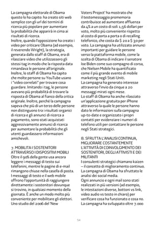 La campagna elettorale di Obama                  Voters Project‘ ha mostrato che
questo lo ha capito: ha creato siti web          il testomessaggio promemoria
semplice con gli url dei termini di              contribuisce ad aumentare affluenza
ricerca più popolare per aumentare               da �% a un costo di soli 1,�� dollari per
la probabilità che apparirà in cima ai           voto, molto più conveniente rispetto
risultati di ricerca.                            al costo di porta a porta o di recalling
Inoltre, quando l’opposizione ha creato i        telefonico, che costa da $ 2� a $ �� per
video per criticare Obama (ad esempio,           voto. La campagna ha utilizzato annunci
il reverendo Wright), la strategia,              importanti per guidare le persone
generata dallo staff di Obama, era di            verso la piattaforma mobile, come la
rilasciare video che utilizzassero gli           scelta di Obama di indicare il senatore
stessi tag in modo che la risposta data          Joe Biden come suo compagno di corsa,
rimandava le persone all’originale.              che Nielsen Mobile ha quantificato
Inoltre, lo staff di Obama ha capito             come il più grande evento di mobile
che molte persone su YouTube usano               marketing negli Stati Uniti.
i “video correlati” per trovare cosa             La campagna ha generato interesse
guardare. Imitando i tag, le persone             attraverso l’invio da cinque a 2�
avevano più probabilità di trovare la            messaggi mirati ogni mese.
risposta di Obama al fianco della critica        Lo staff di Obama ha anche rilasciato
originale. Inoltre, perché la campagna           un’applicazione gratuita per iPhone
sapeva che più di un terzo delle persone         attraverso la quale le persone hanno
non distinguono tra i risultati organici         dato le informazioni sulla campagna
di ricerca e gli annunci di ricerca a            up-to-date e organizzato i propri
pagamento, sono stati acquistati                 contatti per evidenziare i numeri di
aggressivamente annunci di ricerca               telefono utili per contattare le persone
per aumentare la probabilità che gli             negli Stati strategici.
utenti guardassero informazioni
amichevoli.                                      �. Sfrutta l’analisi continua,
                                                 migliorare costantemente
�. Mobilita i sostenitori                        l’attività Di coinvolgimento dei
attraverso i dispositivi mobili                  sostenitori, degli attivisti e dei
Oltre il ��% della gente usa ancora              militanti
leggere i messaggi di testo sui                  I consulenti strategici chiamano kaizen
telefonini, mentre le pagine di e-mail           – il concetto di miglioramento continuo.
rimangono chiuse nella casella di posta.         La campagna di Obama ha sfruttato le
I messaggi di testo e il web mobile              analisi dei social media.
offrono l’opportunità di raggiungere             Ogni annuncio e ogni mail sono stati
direttamente i sostenitori dovunque              realizzati in più versioni (ad esempio,
si trovino, in qualsiasi momento della           le intestazioni diverse, bottoni vs link,
giornata. È anche un modo molto più              video audio vs testo in chiaro) per
conveniente per mobilitare gli elettori.         verificare cosa ha funzionato e cosa no.
Uno studio del 2��� del ‘New                     La campagna ha sviluppato oltre �.���



                                            54
 