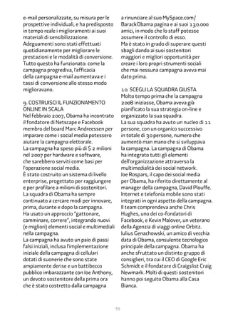 e-mail personalizzate, su misura per le            a rinunciare al suo MySpace.com/
prospettive individuali, e ha predisposto          BarackObama pagina e ai suoi 1��.���
in tempo reale i miglioramenti ai suoi             amici, in modo che lo staff potesse
materiali di sensibilizzazione.                    assumere il controllo di esso.
Adeguamenti sono stati effettuati                  Ma è stato in grado di superare questi
quotidianamente per migliorare le                  sbagli dando ai suoi sostenitori
prestazioni e le modalità di conversione.          maggiori e migliori opportunità per
Tutto questo ha funzionato: come la                creare i loro propri strumenti sociali
campagna progrediva, l’efficacia                   che mai nessuna campagna aveva mai
della campagna e-mail aumentava e i                dato prima.
tassi di conversione allo stesso modo
miglioravano.                                      1�. Scegli la squadra giusta
                                                   Molto tempo prima che la campagna
�. Costruisci il funzionamento                     2��� iniziasse, Obama aveva già
online in scala                                    pianificato la sua strategia on-line e
Nel febbraio 2���, Obama ha incontrato             organizzato la sua squadra.
il fondatore di Netscape e Facebook                La sua squadra ha avuto un nucleo di 11
membro del board Marc Andreessen per               persone, con un organico successivo
imparare come i social media potessero             in totale di �� persone, numero che
aiutare la campagna elettorale.                    aumentò man mano che si sviluppava
La campagna ha speso più di $ 2 milioni            la campagna. La campagna di Obama
nel 2��� per hardware e software,                  ha integrato tutti gli elementi
che sarebbero serviti come basi per                dell’organizzazione attraverso la
l’operazione social media.                         multimedialità dei social network.
È stato costruito un sistema di livello            Joe Rospars, il capo dei social media
enterprise, progettato per raggiungere             per Obama, ha riferito direttamente al
e per profilare a milioni di sostenitori.          manager della campagna, David Plouffe.
La squadra di Obama ha sempre                      Internet e telefonia mobile sono stati
continuato a cercare modi per innovare,            integrati in ogni aspetto della campagna.
prima, durante e dopo la campagna.                 Il team comprendeva anche Chris
Ha usato un approccio “gattonare,                  Hughes, uno dei co-fondatori di
camminare, correre”, integrando nuovi              Facebook, e Kevin Malover, un veterano
(e migliori) elementi social e multimediali        della Agenzia di viaggi online Orbitz.
nella campagna.                                    Julius Genachowski, un amico di vecchia
La campagna ha avuto un paio di passi              data di Obama, consulente tecnologico
falsi iniziali, inclusa l’implementazione          principale della campagna. Obama ha
iniziale della campagna di cellulari               anche sfruttato un distinto gruppo di
dotati di suonerie che sono state                  consiglieri, tra cui il CEO di Google Eric
ampiamente derise e un battibecco                  Schmidt e il fondatore di Craigslist Craig
pubblico imbarazzante con Joe Anthony,             Newmark. Molti di questi sostenitori
un devoto sostenitore della prima ora              hanno poi seguito Obama alla Casa
che è stato costretto dalla campagna               Bianca.



                                              55
 