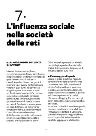 �.
L'influenza sociale
nella società
delle reti

�.1 Il modello dell’influenza                      Didier Heiderich propone un modello
su internet                                        metodologico preciso desunto dalla
                                                   pratica di osservazione dei processi di
Internet è universo complesso,                     influenza sociale sulla rete.
eterogeneo, caotico, fluido, parcellizzato
che potrebbe far credere all’inefficacia di        1. Padroneggiare l’agenda
qualsiasi tentativo di influenza.                  Essere in grado di definire l’agenda
La realtà sembra dimostrare, però, il              sembra l’ultimo stadio dell’influenza.
contrario e per averne conferma basta              I primi otto mesi della presidenza di
vedere in quali punti, nel terribile (o            Nicolas Sarkozy ci hanno mostrato
magnifico) caos di Internet, si sono               in pratica una dottrina fondata sulla
verificati strani fenomeni d’attrazione,           capacità di definire «un tema al giorno»
come nel caso di Google, comparso                  e di farne argomento d’attualità,
quando tutto sembrava giocarsi tra                 riflessone e blogging. Ma non tutti gli
i principali motori di ricerca, o come             attori possiedono la potenza mediatica
nel caso di Facebook, o, ancora, come              dell’Eliseo.
nel caso della frenesia che circonda i             In mancanza di definizione di un’agenda,
concetto di web 2.� e di social media.             per «porre un tema in cima alla lista»,
L’uso di Internet nell’esercizio                   l’influenzatore tenterà di utilizzarla.
dell’influenza è possibile e ciò avviene           Varie sono le opzioni che gli si offrono
attraverso varie tappe associate a                 e avrà la possibilità di utilizzarle in
specifici princìpi (Heiderich, 2���).              parallelo: aggrapparsi all’attualità



                                              56
 