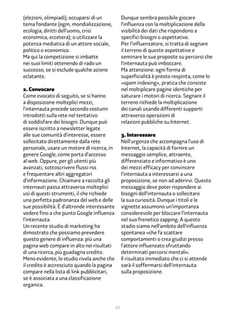 (elezioni, olimpiadi); occuparsi di un            Dunque sembra possibile giocare
tema fondante (ogm, mondializzazione,             l’influenza con la moltiplicazione della
ecologia, diritti dell’uomo, crisi                visibilità dei dati che rispondono a
economica, eccetera); o utilizzare la             specifici bisogni o aspettative.
potenza mediatica di un attore sociale,           Per l’influenzatore, si tratta di segnare
politico o economico.                             il terreno di queste aspettative e
Ma qui la competizione si imbatte                 seminare le sue proposte su percorsi che
nei suoi limiti ottenendo di rado un              l’internauta può imboccare.
successo, se si esclude qualche azione            Ma attenzione: ogni forma di
eclatante.                                        superficialità è presto respinta, come lo
                                                  «spam indexing», pratica che consiste
2. Convocare                                      nel moltiplicare pagine identiche per
Come evocato di seguito, se si hanno              saturare i motori di ricerca. Segnare il
a disposizione molteplici mezzi,                  terreno richiede la moltiplicazione
l’internauta procede secondo costumi              dei canali usando differenti supporti
introdotti sulla rete nel tentativo               attraverso operazioni di
di soddisfare dei bisogni. Dunque può             relazioni pubbliche su Internet.
essere iscritto a newsletter legate
alle sue comunità d’interesse, essere             �. Interessare
sollecitato direttamente dalla rete               Nell’urgenza che accompagna l’uso di
personale, usare un motore di ricerca, in         Internet, la capacità di fornire un
genere Google, come porta d’accesso               messaggio semplice, attraente,
al web. Oppure, per gli utenti più                differenziato e informativo è uno
avanzati, sottoscrivere flussi rss                dei mezzi efficacy per convincere
e frequentare altri aggregatori                   l’internauta a interessarsi a una
d’informazione. Chiamare a raccolta gli           proposizione, se non ad aderirvi. Questo
internauti passa attraverso molteplici            messaggio deve poter rispondere ai
usi di questi strumenti, il che richiede          bisogni dell’internauta o sollecitare
una perfetta padronanza del web e delle           la sua curiosità. Dunque i titoli e le
sue possibilità. È d’altronde interessante        vignette assumono un’importanza
vedere fino a che punto Google influenza          considerevole per bloccare l’internauta
l’internauta.                                     nel suo frenetico zapping. A questo
Un recente studio di marketing ha                 stadio siamo nell’ambito dell’influenza
dimostrato che possiamo prevedere                 spontanea «che fa scattare
questo genere di influenza: più una               comportamenti o crea giudizi presso
pagina web compare in alto nei risultati          l’attore influenzato sfruttando
di una ricerca, più guadagna credito.             determinati percorsi mentali».
Meno evidente, lo studio rivela anche che         Il risultato immediato che ci si attende
il credito è accresciuto quando la pagina         sarà il soffermarsi dell’internauta
compare nella lista di link pubblicitari,         sulla proposizione.
se è associata a una classificazione
organica.



                                             57
 