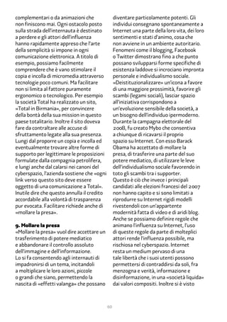 complementari o da animazioni che                 diventare particolamente potenti. Gli
non finiscono mai. Ogni ostacolo posto            individui consegnano spontaneamente a
sulla strada dell’internauta è destinato          Internet una parte della loro vita, dei loro
a perdere e gli attori dell’influenza             sentimenti e stati d’animo, cosa che
hanno rapidamente appreso che l’arte              non avviene in un ambiente autoritario.
della semplicità si impone in ogni                Fenomeni come il blogging, Facebook
comunicazione elettronica. A titolo di            o Twitter dimostrano fino a che punto
esempio, possiamo facilmente                      possano svilupparsi forme specifiche di
comprendere che è vano stimolare il               esistenza laddove si incrociano impronta
copia e incolla di micromedia attraverso          personale e individualismo sociale.
tecnologie poco comuni. Ma facilitare             «Deistituzionalizzare» un’icona a favore
non si limita al fattore puramente                di una maggiore prossimità, favorire gli
ergonomico o tecnologico. Per esempio             scambi (legami sociali), lasciar spazio
la società Total ha realizzato un sito,           all’iniziativa corrispondono a
«Total in Birmania», per convincere               un’evoluzione sensibile della società, a
della bontà della sua mission in questo           un bisogno dell’individuo ipermoderno.
paese totalitario. Inoltre il sito doveva         Durante la campagna elettorale del
fare da contraltare alle accuse di                2���, fu creato Mybo che consentiva
sfruttamento legate alla sua presenza.            a chiunque di ricavarsi il proprio
Lungi dal proporre un copia e incolla ed          spazio su Internet. Con esso Barack
eventualmente trovare altre forme di              Obama ha accettato di mollare la
supporto per legittimare le proposizioni          presa, di trasferire una parte del suo
formulate dalla compagnia petrolifera,            potere mediatico, di utilizzare le leve
e lungi anche dal calarsi nei canoni del          dell’individualismo sociale favorendo in
cyberspazio, l’azienda sostiene che «ogni         toto gli scambi tra i supporter.
link verso questo sito deve essere                Questo è ciò che invece i principali
oggetto di una comunicazione a Total».            candidati alle elezioni francesi del 2���
Inutile dire che questo annulla il credito        non hanno capito e si sono limitati a
accordabile alla volontà di trasparenza           riprodurre su Internet rigidi modelli
pur evocata. Facilitare richiede anche di         rivestendoli con un’appartente
«mollare la presa».                               modernità fatta di video e di aridi blog.
                                                  Anche se possiamo definire regole che
�. Mollare la presa                               animano l’influenza su Internet, l’uso
«Mollare la presa» vuol dire accettare un         di queste regole da parte di molteplici
trasferimento di potere mediatico                 attori rende l’influenza possibile, ma
e abbandonare il controllo assoluto               rischiosa nel cyberspazio. Internet
dell’immagine e dell’informazione.                resta un medium pervaso di una
Lo si fa consentendo agli internauti di           tale libertà che i suoi utenti possono
impadronirsi di un tema, incitandoli              permettersi di contraddirsi da soli, fra
a moltiplicare le loro azioni, piccole            menzogna e verità, informazione e
o grandi che siano, permettendo la                disinformazione, in una «società liquida»
nascita di «effetti valanga» che possano          dai valori compositi. Inoltre si è visto



                                             60
 