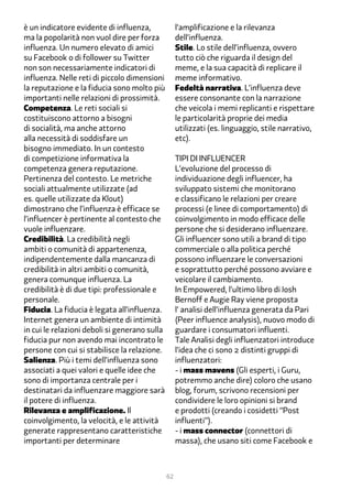 è un indicatore evidente di influenza,              l’amplificazione e la rilevanza
ma la popolarità non vuol dire per forza            dell’influenza.
influenza. Un numero elevato di amici               Stile. Lo stile dell’influenza, ovvero
su Facebook o di follower su Twitter                tutto ciò che riguarda il design del
non son necessariamente indicatori di               meme, e la sua capacità di replicare il
influenza. Nelle reti di piccolo dimensioni         meme informativo.
la reputazione e la fiducia sono molto più          Fedeltà narrativa. L’influenza deve
importanti nelle relazioni di prossimità.           essere consonante con la narrazione
Competenza. Le reti sociali si                      che veicola i memi replicanti e rispettare
costituiscono attorno a bisogni                     le particolarità proprie dei media
di socialità, ma anche attorno                      utilizzati (es. linguaggio, stile narrativo,
alla necessità di soddisfare un                     etc).
bisogno immediato. In un contesto
di competizione informativa la                      tipi di influencer
competenza genera reputazione.                      L’evoluzione del processo di
Pertinenza del contesto. Le metriche                individuazione degli influencer, ha
sociali attualmente utilizzate (ad                  sviluppato sistemi che monitorano
es. quelle utilizzate da Klout)                     e classificano le relazioni per creare
dimostrano che l’influenza è efficace se            processi (e linee di comportamento) di
l’influencer è pertinente al contesto che           coinvolgimento in modo efficace delle
vuole influenzare.                                  persone che si desiderano influenzare.
Credibilità. La credibilità negli                   Gli influencer sono utili a brand di tipo
ambiti o comunità di appartenenza,                  commerciale o alla politica perché
indipendentemente dalla mancanza di                 possono influenzare le conversazioni
credibilità in altri ambiti o comunità,             e soprattutto perché possono avviare e
genera comunque influenza. La                       veicolare il cambiamento.
credibilità è di due tipi: professionale e          In Empowered, l’ultimo libro di Josh
personale.                                          Bernoff e Augie Ray viene proposta
Fiducia. La fiducia è legata all’influenza.         l’ analisi dell’influenza generata da Pari
Internet genera un ambiente di intimità             (Peer influence analysis), nuovo modo di
in cui le relazioni deboli si generano sulla        guardare i consumatori influenti.
fiducia pur non avendo mai incontrato le            Tale Analisi degli influenzatori introduce
persone con cui si stabilisce la relazione.         l’idea che ci sono 2 distinti gruppi di
Salienza. Più i temi dell’influenza sono            influenzatori:
associati a quei valori e quelle idee che           - i mass mavens (Gli esperti, i Guru,
sono di importanza centrale per i                   potremmo anche dire) coloro che usano
destinatari da influenzare maggiore sarà            blog, forum, scrivono recensioni per
il potere di influenza.                             condividere le loro opinioni si brand
Rilevanza e amplificazione. Il                      e prodotti (creando i cosidetti “Post
coinvolgimento, la velocità, e le attività          influenti”).
generate rappresentano caratteristiche              - i mass connector (connettori di
importanti per determinare                          massa), che usano siti come Facebook e



                                               62
 
