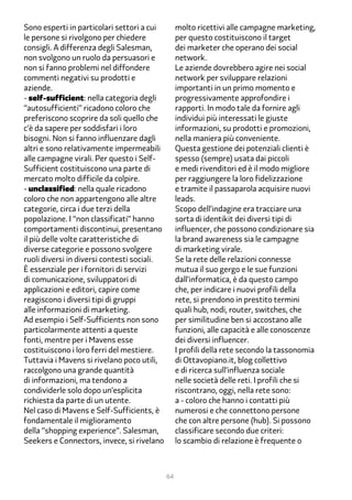 Sono esperti in particolari settori a cui         molto ricettivi alle campagne marketing,
le persone si rivolgono per chiedere              per questo costituiscono il target
consigli. A differenza degli Salesman,            dei marketer che operano dei social
non svolgono un ruolo da persuasori e             network.
non si fanno problemi nel diffondere              Le aziende dovrebbero agire nei social
commenti negativi su prodotti e                   network per sviluppare relazioni
aziende.                                          importanti in un primo momento e
- self-sufficient: nella categoria degli          progressivamente approfondire i
“autosufficienti” ricadono coloro che             rapporti. In modo tale da fornire agli
preferiscono scoprire da soli quello che          individui più interessati le giuste
c’è da sapere per soddisfari i loro               informazioni, su prodotti e promozioni,
bisogni. Non si fanno influenzare dagli           nella maniera più conveniente.
altri e sono relativamente impermeabili           Questa gestione dei potenziali clienti è
alle campagne virali. Per questo i Self-          spesso (sempre) usata dai piccoli
Sufficient costituiscono una parte di             e medi rivenditori ed è il modo migliore
mercato molto difficile da colpire.               per raggiungere la loro fidelizzazione
- unclassified: nella quale ricadono              e tramite il passaparola acquisire nuovi
coloro che non appartengono alle altre            leads.
categorie, circa i due terzi della                Scopo dell’indagine era tracciare una
popolazione. I “non classificati” hanno           sorta di identikit dei diversi tipi di
comportamenti discontinui, presentano             influencer, che possono condizionare sia
il più delle volte caratteristiche di             la brand awareness sia le campagne
diverse categorie e possono svolgere              di marketing virale.
ruoli diversi in diversi contesti sociali.        Se la rete delle relazioni connesse
È essenziale per i fornitori di servizi           mutua il suo gergo e le sue funzioni
di comunicazione, sviluppatori di                 dall’informatica, è da questo campo
applicazioni e editori, capire come               che, per indicare i nuovi profili della
reagiscono i diversi tipi di gruppi               rete, si prendono in prestito termini
alle informazioni di marketing.                   quali hub, nodi, router, switches, che
Ad esempio i Self-Sufficients non sono            per similitudine ben si accostano alle
particolarmente attenti a queste                  funzioni, alle capacità e alle conoscenze
fonti, mentre per i Mavens esse                   dei diversi influencer.
costituiscono i loro ferri del mestiere.          I profili della rete secondo la tassonomia
Tuttavia i Mavens si rivelano poco utili,         di Ottavopiano.it, blog collettivo
raccolgono una grande quantità                    e di ricerca sull’influenza sociale
di informazioni, ma tendono a                     nelle società delle reti. I profili che si
condividerle solo dopo un’esplicita               riscontrano, oggi, nella rete sono:
richiesta da parte di un utente.                  a - coloro che hanno i contatti più
Nel caso di Mavens e Self-Sufficients, è          numerosi e che connettono persone
fondamentale il miglioramento                     che con altre persone (hub). Si possono
della “shopping experience”. Salesman,            classificare secondo due criteri:
Seekers e Connectors, invece, si rivelano         lo scambio di relazione è frequente o



                                             64
 