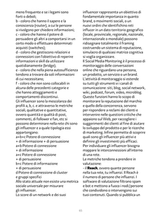 meno frequente e se i legami sono                 influencer rappresenta un obiettivo di
forti o deboli;                                   fondamentale importanza in quanto
b - coloro che hanno il sapere e la               brand, o movimenti sociali, o un
conoscenza (router), a cui le persone             nuovi ordini che identifichino reti
si rivolgono per chiedere informazioni;           influcer in un dato territorio geografico
c - coloro che hanno il potere di                 (locale, provinciale, regionale, nazionale,
persuadere gli altri a comportarsi in un          internazionale o mondiale) possono
certo modo o effettuare determinati               ridisegnare totalmente il framing
acquisti (switches);                              costruendo un sistema di reputazione,
d - coloro che gestiscono relazioni e             simulacro di qualsiasi matrice cognitiva
connessioni con l’obiettivo di reperire           si voglia organizzare.
informazioni e skill da utilizzare                Il Social Media Monitoring è il processo di
quotidianamente (bridge);                         monitoraggio delle conversazioni
e - coloro che nella piena autosufficienza        online che riguardano una persona,
tendono a trovare da soli informazioni            un prodotto, un servizio o un brand.
di cui necessitano;                               L’attività di monitoraggio si estende
f - coloro che non sono collocabili in            su tutti gli strumenti e i canali di
alcuna delle precedenti categorie e               comunicazione: siti, blog, social network,
che hanno atteggiamenti e                         wiki, podcast, forum, video, microblog.
comportamenti discontinui.                        Queste funzioni hanno lo scopo di
Gli influencer sono la mescolanza dei             monitorare la reputazione del marchio
profili a, b, c. e attraverso le metriche         e quello della concorrenza, servono
sociali, qualitative e quantitative,              per rispondere a reclami dei clienti e
ovvero quantità e qualità di post,                intervenire nelle questioni critiche che
commenti, di follower e fan, etc si               appaiono sul Web, per raccogliere i
possono determinare nella rete chi sono           suggerimenti dei clienti al fine di aiutare
gli influencer e a quale tipologia essi           lo sviluppo del prodotto e per le ricerche
appartengano:                                     di marketing. Infine permette di scoprire
a+b+c Potere di connessione                       quali sono gli influencer più attivi e
+ di informazione + di persuasione                definire gli investimenti più efficaci.
a+b Potere di connessione                         Per individuare gli influencer bisogna
+ di informazione                                 mappare le interconnessioni all’interno
a+c Potere di connessione                         di una rete.
+ di persuasione                                  Le metriche tendono a prendere in
b+c Potere di informazione                        valutazione:
+ di persuasione                                  - il Reach, ovvero quante persone
d Potere di connessione di cluster                nella tua rete, tu influenzi. Il Reach è
e gruppi specifici                                il numero di persone che influenzi. I
Allo stato attuale non esiste una metrica         software di valutazione filtrano spam
sociale universale per misurare                   e bot e mettono a fuoco i nodi/persone
gli influencer.                                   che condividono o intervengono sui
Lo score di un network e dei suoi                 tuoi contenuti. Quando si pubblica un



                                             65
 