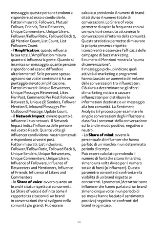 messaggio, queste persone tendono a              calcolato prendendo il numero di brand
rispondere ad esso o condividerlo.               citati diviso il numero totale di
Fattori misurati: Followers, Mutual              conversazioni. Lo Share of voice
Follows, Friends, Total Retweets,                permette di capire la frequenza con cui
Unique Commenters, Unique Likers,                un marchio è cresciuto attraverso le
Follower/Follow Ratio, Followed Back %,          conversazioni all’interno della comunità.
@ Mention Count, List Count, List                Questa statistica permette di misurare
Followers Count.                                 la propria presenza rispetto
- l’Amplification: quanto influenzi              i concorrenti e osservare l’efficacia delle
la tua rete. L’Amplification misura              campagne di buzz marketing.
quanto si influenza la gente. Quando si          Il numero di Menzioni mostra la “quota
inserisce un messaggio, quante persone           di conversazione”.
rispondono ad esso o diffondere                  Il messaggio pick-up indicare quali
ulteriormente? Se le persone spesso              attività di marketing e programmi
agiscono sui vostri contenuti si ha un           hanno causato un aumento del volume
punteggio elevato amplificazione.                delle conversazioni tra influenzatori.
Fattori misurati: Unique Retweeters,             Ciò aiuta a determinare se gli sforzi
Unique Messages Retweeted, Likes                 di marketing notizie o causare
Per Post, Comments Per Post Follower             influenzatori per distribuire le
Retweet %, Unique @ Senders, Follower            informazioni destinate o un messaggio
Mention %, Inbound Messages Per                  alla loro comunità. La Sentiment
Outbound Message, Update Count.                  Analysis è il processo per esaminare le
- il Network Impact: ovvero quanto è             singole conversazioni degli influencer e
influente il tuo network. Il Network             classifica i contenuti della conversazione
Impact indica l’influenza delle persone          sul brand in modo positivo, negativo o
nel vostro Reach. Quante volte gli               neutro.
influencer condividono i vostri contenuti        - Lo Share of mind: ovvero la
e rispondono ai vostri post.                     percentuale di influencer che hanno
Fattori misurati: List inclusions,               parlato di un marchio in un determinato
Follower/Follow Ratio, Followed Back %,          periodo di tempo.
Unique Senders, Unique Retweeters,               Può essere calcolato prendendo il
Unique Commenters, Unique Likers,                numero di fonti che citano il marchio,
Influence of Followers, Influence of             almeno una volta diviso per il numero
Retweeters and Mentioners, Influence             totale di fonti (o influencer). Questo
of Friends, Influence of Likers and              parametro consente di confrontare la
Commenters                                       visibilità di un brand rispetto ai
- lo Share of voice: ovvero quanto un            concorrenti. I promotori/detrattori sono
brand è citato rispetto ai concorrenti.          influencer che hanno parlato di un brand
Lo Share of voice è definito come il             almeno cinque volte in un periodo di
rapporto tra citazioni di un brand               sei mesi e hanno lasciato il sentimento
in conversazioni che si svolgono nella           positivo/negativo nei confronti del
comunità più grandi. Può essere                  brand in ogni caso.



                                            66
 
