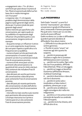 • engagement rate = “il n di Like o                  di Eugenio Iorio
commenti per post diviso il numero di                estratto da
fan. Mostra la percentuale della tua fan             Noi siamo storie
base che in media interagisce
con il tuo post”
• response rate =”n di risposte                      �.� Il passaparola
prodotte dagli Amministratori della
pagina ai post generati dagli utenti,                Seth Godin “inventò” 1� anni fa il
diviso per il numero totale dei post                 termine “starnutatore“, per indicare
generati dagli utenti”                               una persona in grado di influenzarne
Inoltre metriche più specifiche sulla                altre, innescando il famoso passaparola.
conversazione, per capire quale sia                  Ma quali sono i motivi per cui una idea
la credibilità e la reputazione degli                merita di essere diffusa?
influencer che prendono parte a una                  Godin ne elenca 2�. Le idee si diffondono
conversazione, tengono conto ad                      quando le persone decidono di
esempio:                                             diffonderle. Ecco alcuni motivi:
- da quanto tempo un influencer è attivo                 1. Diffondo la tua idea perché mi fa
su un certo argomento, la pertinenza                     sentire generoso.
dei suoi post rispetto a quelli altrui e la              2. Perché mi sento “smart” nel
frequenza con cui pubblica;                              mostrare agli altri quanto ho
- numero di post sul sito pertinenti alla                scoperto.
conversazione o il numero di post                        �. … perché mi preoccupo del
presenti sul sito il cui contenuto includa               risultato e voglio che tu (creatore
frasi di conversazione previste;                         dell’idea) possa avere successo.
- numero di link verso post sul sito                     �. … perché non ho scelta. Ogni volta
pertinenti alla conversazione o la                       che uso il tuo prodotto, diffondo
quantità di link verso (in-link) e da (out-              l’idea (Hotmail, l’iPad, un tatuaggio).
link) contenuti che includono frasi di                   �. … perché ne traggo un beneficio
conversazione                                            economico (affiliazione Amazon,
- data del post più vecchio pertinente                   multilevel marketing).
alla conversazione o data del primo                      �. … perché è divertente e ridere da
post contenente frasi di conversazione                   soli non è divertente.
previste;                                                �. … perché mi sento solo e
- data del post più recente pertinente                   condividere un’idea risolve il
alla conversazione o la data dell’ultimo                 problema, almeno per un po’.
post contenente frasi di conversazione                   �. … perché sono arrabbiato e
previste;                                                voglio coinvolgere altri nella mia
- intervallo tra il più vecchio e più recente            indignazione.
post pertinente alla conversazione                       �. … perché io e il mio amico trarremo
o Il tempo intercorso tra il primo e                     entrambi dei benefici se condivido
l’ultimo post di un sito contenenti                      l’idea (Groupon).
frasi di conversazione previste.                         1�. … perché me lo hai chiesto, ed è
                                                         difficile dire di no.


                                                68
 