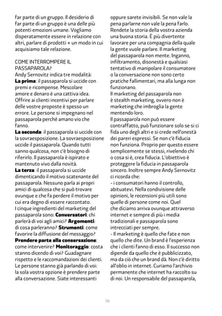 far parte di un gruppo. Il desiderio di            oppure sarete invisibili. Se non vale la
far parte di un gruppo è una delle più             pena parlarne non vale la pena farlo.
potenti emozioni umane. Vogliamo                   Rendete la storia della vostra azienda
disperatamente essere in relazione con             una buona storia. È più divertente
altri, parlare di prodotti + un modo in cui        lavorare per una compagnia della quale
acquisiamo tale relazione.                         la gente vuole parlare. Il marketing
                                                   del passaparola non mente. Inganno,
Come interrompere il                               infiltramento, disonestà e qualsiasi
passaparola?                                       tentativo di manipolare il consumatore
Andy Sernovitz indica tre modalità:                o la conversazione non sono certo
La prima: il passaparola si uccide con             pratiche fallimentari, ma alla lunga non
premi e ricompense. Mescolare                      funzionano.
amore e denaro è una cattiva idea.                 Il marketing del passaparola non
Offrire ai clienti incentivi per parlare           è stealth marketing, ovvero non è
delle vostre proposte è spesso un                  marketing che imbroglia la gente
errore. Le persone si impegnano nel                mentendo loro.
passaparola perché amano vio che                   Il passaparola non può essere
fanno.                                             contraffatto, può funzionare solo se si ci
La seconda: il passaparola si uccide con           fida uno degli altri e si crede nell’onestà
la sovraesposizione. La sovraesposizione           dei pareri espressi. Se non c’è fiducia
uccide il passaparola. Quando tutti                non funziona. Proprio per questo essere
sanno qualcosa, non c’è bisogno di                 semplicemente se stessi, rivelendo chi
riferirlo. Il passaparola è ispirato e             o cosa si è, crea fiducia. L’obiettivo è
mantenuto vivo dalla novità.                       proteggere la fiducia in passaparola
La terza: il passaparola si uccide                 sincero. Inoltre sempre Andy Sernovitz
dimenticando il motivo scatenante del              ci ricorda che:
passaparola. Nessuno parla ai propri               - i consumatori hanno il controllo,
amici di qualcosa che si può trovare               abituatevi. Nella condivisione delle
ovunque e che fa perdere il motivo per             opinioni, le recensioni più utili sono
cui era degno di essere raccontato.                quelle di persone come noi. Quel
I cinque ingredienti del marketing del             che diciamo arriva ovunque attraverso
passaparola sono: Conversatori: chi                internet e sempre di più i media
parlerà di voi agli amici? Argomenti:              tradizionali e passaparola sono
di cosa parleranno? Strumenti: come                intrecciati per sempre.
favorire la diffusione del messaggio?              - Il marketing è quello che fate e non
Prendere parte alla consersazione:                 quello che dite. Un brand è l’esperienza
come intervenire? Monitoraggio: costa              che i clienti fanno di esso. Il successo non
stanno dicendo di voi? Guadagnare                  dipende da quello che è pubblicizzato,
rispetto e le raccomandazioni dei clienti.         ma da ciò che un brand dà. Non c’è diritto
Le persone stanno già parlando di voi:             all’oblio in internet. Curiamo l’archivio
la sola vostra opzione è prendere parte            permanente che internet ha raccolto su
alla conversazione. Siate interessanti             di noi. Un responsabile del passaparola,



                                              70
 