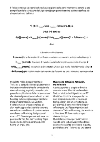 Il fisico continua spiegando che sul piano (piano solo per il momento, perché si sta
semplificando la struttura dell’algoritmo) ogni perturbazione è una superficie a 5
dimensioni così definita:




                      Ψ (Φ, N Tweets , Uniq Tweeters , Followers, t) =0

                                     Dove Φ è data da

     Φ(t)(meme) = NTweets (t)(meme)*UniqTweeters(t)(meme)* < Followers(t)>

                                             dove


                                  t è un intervallo di tempo

  Φ(meme) ha le dimensioni di un flusso associato a un meme in un intervallo di tempo t

     N Tweet (meme) è il numero di tweet associato al meme in un intervallo d tempo t

 UniqTweeters (meme) è il numero di tweettatori unici di quel meme nell'intervallo d tempo t

<Followers(t)>è il valore medio dell'insieme dei follower dei twittatori unici nell'intervallo t



In questo modo di rappresentare                    Questione di tweet, follower,
Twitter, la perturbazione è giustamente            ma non solo
indicata come l’insieme dei tweet con lo           A questo punto ci si apre a diverse
stesso hashtag e quindi, come detto in             considerazioni. Perché se da un lato
precedenza, l’insieme delle conversazioni          Twitter ci dice che l’algoritmo sui TT
che si raccolgono attorno ad uno stesso            identifica temi che sono popolari in
hashtag e che vengono rappresentate                quel preciso momento (e non sono
(nel particolare) come un vortice.                 temi popolari per un certo tempo o
Il vortice nasce, cresce e ingloba gli             per giorno), è bene ricordare che per
altri hashtag paralleli a quello centrale,         influenzare una fetta importante di
creando un solo flusso di conversazione            utenza su Twitter l’hashtag che ambisce
con al centro l’hashtag designato ad               a diventare TT deve resistere per
essere TT. Di conseguenza a vincere un             diverso tempo.
posto nella Top Ten dei Trending Topic             Quindi l’asserzione per cui i Twitter
sono i memi che temporaneamente                    Trends sono indicativi delle tendenze
hanno un Φ più alto.                               di un certo istante è vero solo in parte,
                                                   perché l’essere TT deriva da una storia


                                              73
 