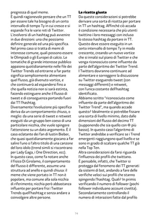 pregressa di quel meme.                             La ricetta giusta
È quindi ragionevole pensare che un TT              Da queste considerazioni si potrebbe
per essere tale ha bisogno di un certo              derivare una sorta di ricetta per portare
intervallo di tempo Ty in cui cresce e si           in TT un hashtag. Affinché ciò accada
espande fra le varie reti di Twitter.               è condizione necessaria che più utenti
L’evolversi di un hashtag può avvenire              twittino i loro messaggi con incluso
in due direzioni: una che possiamo                  lo stesso hashtag da portare in TT.
definire generale ed una più specifica.             Questo deve essere eseguito in un
Nel primo caso si tratta di memi di                 certo intervallo di tempo Ty in modo
interesse comune, quali possono essere              crescente, creando un nuovo vortice
le Olimpiadi o gli Europei di calcio. Le            che si innalzi sul piano di Twitter e che
tematiche di grande interesse pubblico              venga riconosciuto come influente da
appaiono quotidianamente nelle file dei             parte dell’algoritmo dei Twitter Trend.
Twitter Trends ed entrarne a far parte              I Twitters dovranno continuare ad
significa semplicemente alimentare                  alimentare e sorreggere la discussione
quel flusso, già divenuto vortice, e                su Twitter eseguendo tweet (con
che continuerà ad espandersi fino a                 messaggi differenti) e retweet,
che quella notizia non si sarà estinta,             con l’unica costante dell’hashtag
facendo estinguere anche il flusso di               identificato.
tweet e di conseguenza portando fuori               Abbiamo scritto “riconosciuto come
dai TT l’hashtag.                                   influente da parte dell’algoritmo dei
Diversamente l’evoluzione più specifica             Twitter Trend”, ma quando accade
deriva da un comportamento chiuso, o                questo? Idealmente si potrebbe fissare
meglio: da una serie di tweet e retweet             una sorta di livello minimo, dato dalle
eseguiti da un gruppo ben coeso di una              dimensioni del flusso del decimo TT
particolare nicchia, che vuole spingere             (supponendo che sia quello con Φ più
l’attenzione su un dato argomento. È il             basso). In questo caso l’algoritmo di
caso eclatante dei fan di Justin Bieber,            Twitter andrebbe a verificare se i Trend
che quasi quotidianamente giocano a far             emergenti raggiungono quel livello e se
salire l’uno o l’altro titolo di una canzone        sono in grado di scalzare qualche TT già
del loro idolo (trend simili si riscontrano         nella Top Ten.
per Lady Gaga, i One Direction, ecc).               Altra considerazioni da farsi riguarda
In questo caso, come fa notare anche                l’influenza dei profili che twittano.
il fisico Di Girolamo, il comportamento             È pensabile, infatti, che Twitter si
del flusso è differente, assume una                 protegga dal fenomeno dei TT generati
struttura ad anello e quindi chiusa: il             da sistemi di bot, andando a fare delle
meme che viene portato in TT non è                  verifiche veloci sui profili che stanno
popolare, ma comune alla sola nicchia               spingendo l’hashtag. Quali? In primis
di riferimento; nicchia però abbastanza             verificando il numero di follower (pochi
influente per portare fra i Twitter                 follower individuano account civetta).
Trends quell’hashtag e senza andare a               Secondariamente controllando il
coinvolgere altre persone.                          numero di interazioni fatte dal profilo



                                               74
 