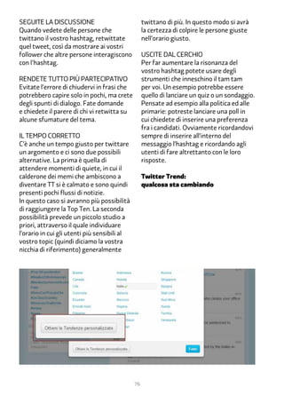 Seguite la discussione                             twittano di più. In questo modo si avrà
Quando vedete delle persone che                    la certezza di colpire le persone giuste
twittano il vostro hashtag, retwittate             nell’orario giusto.
quel tweet, così da mostrare ai vostri
follower che altre persone interagiscono           Uscite dal cerchio
con l'hashtag.                                     Per far aumentare la risonanza del
                                                   vostro hashtag potete usare degli
Rendete tutto più partecipativo                    strumenti che inneschino il tam tam
Evitate l’errore di chiudervi in frasi che         per voi. Un esempio potrebbe essere
potrebbero capire solo in pochi, ma crete          quello di lanciare un quiz o un sondaggio.
degli spunti di dialogo. Fate domande              Pensate ad esempio alla politica ed alle
e chiedete il parere di chi vi retwitta su         primarie: potreste lanciare una poll in
alcune sfumature del tema.                         cui chiedete di inserire una preferenza
                                                   fra i candidati. Ovviamente ricordandovi
Il tempo corretto                                  sempre di inserire all’interno del
C’è anche un tempo giusto per twittare             messaggio l’hashtag e ricordando agli
un argomento e ci sono due possibili               utenti di fare altrettanto con le loro
alternative. La prima è quella di                  risposte.
attendere momenti di quiete, in cui il
calderone dei memi che ambiscono a                 Twitter Trend:
diventare TT si è calmato e sono quindi            qualcosa sta cambiando
presenti pochi flussi di notizie.
In questo caso si avranno più possibilità
di raggiungere la Top Ten. La seconda
possibilità prevede un piccolo studio a
priori, attraverso il quale individuare
l’orario in cui gli utenti più sensibili al
vostro topic (quindi diciamo la vostra
nicchia di riferimento) generalmente




                                              76
 