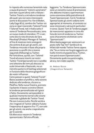 In risposta alle numerose lamentele nate           leggiamo: “Le Tendenze Sponsorizzate
a causa di presunti “sistemi automatici”           sono un concetto nuovo di promozione
(con bot e quant’altro) volti a falsare i          che abbiamo iniziato a sperimentare
Twitter Trend o a introdurre tendenze              come estensione della piattaforma di
alle quali i più non sono interessanti             Tweet Sponsorizzati. Con le Tendenze
(come le discussioni fra i fan di Bieber,          Sponsorizzate gli utenti vedono temi
Lady Gaga &Co), sembra che Twitter sia             appropriati al momento, al contesto cui
corsa ai ripari inserendo i Tailored Trend.        sono interessati e ad eventi particolari
I Tailored Trend, noti in Italia sotto il          in corso. Questi Temi di Tendenza pagati
nome di Tendenze Personalizzate, sono              da inserzionisti appaiono in cima alla
un nuovo modo di intendere i TT e nati,            lista dei temi di tendenza su Twitter
come dice la nota diramata da Sara                 sono chiaramente etichettati come
Mauskopf (Product Manager di Twitter),             'Sponsorizzati'”.
al fine di mostrare temi emergenti                 Allora basta pagare per assicurarsi un
che contino di più per gli utenti, con             posto nella Top Ten? Sembra di no.
Tendenze misurate in base alla propria             Infatti dal mondo Twitter fanno sapere
posizione e a profili che si stanno                che “Se un tema non ha già raggiunto un
seguendo (following) su Twitter.                   livello minimo di popolarità su Twitter,
Per farla breve, quindi, con i Tailored            non potrà essere Sponsorizzato”.
Trend ad essere inseriti nei nostri                Ovviamente quale sia questa soglia,
Twitter Trend (personali) non ci sarebbe           ad ora, non è dato saperlo.
una selezione dei temi più discussi su
scala Universale o Nazionale, ma un                di Andrea Ricco
ristretto parterre di hashtag selezionati          (Imaginifica Network)
in funzione della rilevanza geografica e
dei nostri influencer.
Come passare a questi Tailored Trend?
Basta accedere al profilo e, nella sezione
dedicata alle tendenze, cliccare su
Modifica. Nella nuova finestra, premete
il pulsante in basso a sinistra Ottieni
le tendenze personalizzate ed il gioco
è fatto. Ovviamente sarà possibile in
qualsiasi momento tornare alla visione
nazionale o globale dei Twitter Trend.
Ma non è ancora tutto. Perché sembra
che i magnati di Twitter abbiano fiutato
l’importanza di apparire fra i TT, non solo
per gli utenti, ma anche e soprattutto
per le aziende.
Ed allora ecco nascere le Tendenze
sponsorizzate. Dal sito ufficiale



                                              77
 