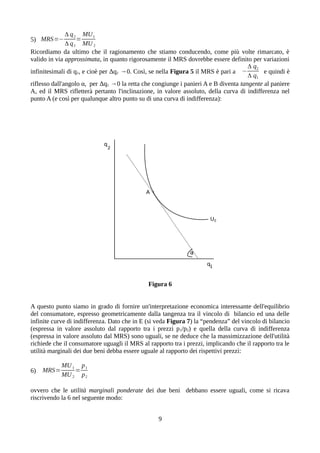 5) MRS=−
Δ q2
Δ q1
=
MU1
MU2
Ricordiamo da ultimo che il ragionamento che stiamo conducendo, come più volte rimarcato, è
valido in via approssimata, in quanto rigorosamente il MRS dovrebbe essere definito per variazioni
infinitesimali di q1, e cioè per Δq1 →0. Così, se nella Figura 5 il MRS è pari a −
Δ q2
Δ q1
e quindi è
riflesso dall'angolo α, per Δq1 →0 la retta che congiunge i panieri A e B diventa tangente al paniere
A, ed il MRS rifletterà pertanto l'inclinazione, in valore assoluto, della curva di indifferenza nel
punto A (e così per qualunque altro punto su di una curva di indifferenza):
Figura 6
A questo punto siamo in grado di fornire un'interpretazione economica interessante dell'equilibrio
del consumatore, espresso geometricamente dalla tangenza tra il vincolo di bilancio ed una delle
infinite curve di indifferenza. Dato che in E (si veda Figura 7) la “pendenza” del vincolo di bilancio
(espressa in valore assoluto dal rapporto tra i prezzi p1/p2) e quella della curva di indifferenza
(espressa in valore assoluto dal MRS) sono uguali, se ne deduce che la massimizzazione dell'utilità
richiede che il consumatore uguagli il MRS al rapporto tra i prezzi, implicando che il rapporto tra le
utilità marginali dei due beni debba essere uguale al rapporto dei rispettivi prezzi:
6) MRS=
MU1
MU2
=
p1
p2
ovvero che le utilità marginali ponderate dei due beni debbano essere uguali, come si ricava
riscrivendo la 6 nel seguente modo:
9
 