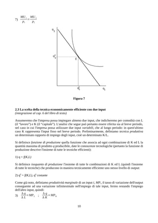 7)
MU1
p1
=
MU2
p2
Figura 7
2.3 La scelta della tecnica economicamente efficiente con due input
(integrazione al cap. 6 del libro di testo)
Assumeremo che l'impresa possa impiegare almeno due input, che indicheremo per comodità con L
(il “lavoro”) e K (il “capitale”). L'analisi che segue può pertanto essere riferita sia al breve periodo,
nel caso in cui l'impresa possa utilizzare due input variabili, che al lungo periodo: in quest'ultimo
caso K rappresenta l'input fisso nel breve periodo. Preliminarmente, definiamo tecnica produttiva
un determinato rapporto di impiego degli input, cioè un determinato K/L.
Si definisce funzione di produzione quella funzione che associa ad ogni combinazione di K ed L la
quantità massima di prodotto q producibile, date le conoscenze tecnologiche (pertanto la funzione di
produzione descrive l'insieme di tutte le tecniche efficienti):
1) q = f(K,L)
Si definisce isoquanto di produzione l'insieme di tutte le combinazioni di K ed L (quindi l'insieme
di tutte le tecniche) che producono in maniera tecnicamente efficiente uno stesso livello di output:
2) q0
= f(K,L), q0
costante
Come già noto, definiamo produttività marginale di un input i, MPi, il tasso di variazione dell'output
conseguente ad una variazione infinitesimale nell'impiego di tale input, fermo restando l'impiego
dell'altro input, quindi:
3)
Δ q
Δ L
=MPL ;
Δ q
Δ K
=MPK
10
 