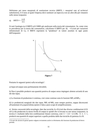 Definiamo poi tasso marginale di sostituzione tecnica (MRTS = marginal rate of technical
substitution), il il tasso al quale l'impresa deve sostituire un input (L) con un altro (K) per rimanere
sullo stesso isoquanto:
4) MRTS=−
Δ K
Δ L
Si noti l'analogia tra il MRTS ed il MRS già analizzato nella teoria del consumatore. Se, come visto
in precedenza per la teoria del consumatore, calcoliamo il MRTS per ΔL →0 (cioè per variazioni
infinitesimali di L), il MRTS esprimerà la “pendenza” in valore assoluto in ogni punto
dell'isoquanto:
Figura 7
Poniamo le seguenti ipotesi sulla tecnologia1
:
a) Input ed output sono perfettamente divisibili;
b) Non è possibile produrre una quantità positiva di output senza impiegare almeno un'unità di uno
dei due input;
c) La funzione di produzione è continua, così come continue sono le funzioni MPL edMPK;
d) Le produttività marginali dei due input, MPL ed MPK sono sempre positive, seppur decrescenti
all'aumentare di q (quest'ultima ipotesi è fatta a puro scopo di semplificazione);
e) Stretta convessità della tecnologia: date due tecniche A e B (cioè due diverse combinazioni di K
ed L) che producono lo stesso livello di output (e quindi che si trovano su uno stesso isoquanto), la
tecnica C risultante dalla loro combinazione lineare convessa, cioè: C = A + (1-)B, 0<  < 0,
produrrà una quantità di output superiore a quella prodotta dalle due tecniche di partenza A e B.
1 Si noti che alcune di queste ipotesi valgono ovviamente anche in riferimento alla funzione di produzione di breve
periodo.
11
 