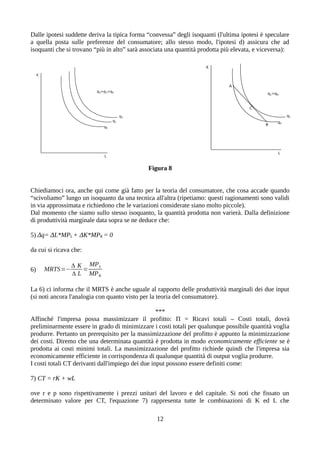 Dalle ipotesi suddette deriva la tipica forma “convessa” degli isoquanti (l'ultima ipotesi è speculare
a quella posta sulle preferenze del consumatore; allo stesso modo, l'ipotesi d) assicura che ad
isoquanti che si trovano “più in alto” sarà associata una quantità prodotta più elevata, e viceversa):
Figura 8
Chiediamoci ora, anche qui come già fatto per la teoria del consumatore, che cosa accade quando
“scivoliamo” lungo un isoquanto da una tecnica all'altra (ripetiamo: questi ragionamenti sono validi
in via approssimata e richiedono che le variazioni considerate siano molto piccole).
Dal momento che siamo sullo stesso isoquanto, la quantità prodotta non varierà. Dalla definizione
di produttività marginale data sopra se ne deduce che:
5) Δq= ΔL*MPL + ΔK*MPK = 0
da cui si ricava che:
6) MRTS=−
Δ K
Δ L
=
MPL
MPK
La 6) ci informa che il MRTS è anche uguale al rapporto delle produttività marginali dei due input
(si noti ancora l'analogia con quanto visto per la teoria del consumatore).
***
Affinché l'impresa possa massimizzare il profitto: Π = Ricavi totali – Costi totali, dovrà
preliminarmente essere in grado di minimizzare i costi totali per qualunque possibile quantità voglia
produrre. Pertanto un prerequisito per la massimizzazione del profitto è appunto la minimizzazione
dei costi. Diremo che una determinata quantità è prodotta in modo economicamente efficiente se è
prodotta ai costi minimi totali. La massimizzazione del profitto richiede quindi che l'impresa sia
economicamente efficiente in corrispondenza di qualunque quantità di output voglia produrre.
I costi totali CT derivanti dall'impiego dei due input possono essere definiti come:
7) CT = rK + wL
ove r e p sono rispettivamente i prezzi unitari del lavoro e del capitale. Si noti che fissato un
determinato valore per CT, l'equazione 7) rappresenta tutte le combinazioni di K ed L che
12
 