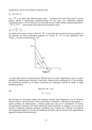 comportano lo stesso costo totale per l'impresa, cioè:
8) CT=rK+ wl
ove CT è un valore dato arbitrariamente scelto. L'equazione 8) viene detta retta di isocosto
proprio perché è rappresentata geometricamente da una retta, con coefficiente angolare
(“pendenza”) pari a -w/r ed intercette con l'asse delle ascisse e delle ordinate rispettivamente pari a
CT / w ,CT / r , come emerge riscrivendo la 8) nel seguente modo:
9) K=
CT
r
−
w
r
L ;
È evidente che facendo variare il valore di CT si otterranno diverse rette di isocosto parallele tra
loro (perché con stesso coefficiente angolare): al crescere di CT le rette trasleranno verso
“l'alto”, e viceversa al diminuire di CT .
Figura 9
La scelta della tecnica economicamente efficiente può ora essere rappresentata come un tipico
problema di ottimizzazione vincolata. Come detto, l'impresa deve minimizzare il CT per produrre
una determinata quantità q0 (e questo ovviamente per qualunque quantità di output q voglia
produrre), pertanto:
Min [CT= rK + wL]
10)
s.v.: q = q0
che dal punto di vista grafico implica che l'impresa cercherà, dato l'isoquanto q =q0, di collocarsi
sulla più “bassa” retta di isocosto. Come si può vedere, la soluzione – dal punto di vista grafico – a
questo problema di ottimizzazione richiama quanto già visto per il consumatore: la tecnica
economicamente efficiente sarà infatti individuata dalla condizione di tangenza tra una retta di
isocosto e l'isoquanto. Bisogna comunque considerare che in questo caso abbiamo un isoquanto
(che rappresenta appunto il vincolo del problema) ed infinite rette di isocosto (che rappresentano
appunto la funzione da minimizzare):
13
 