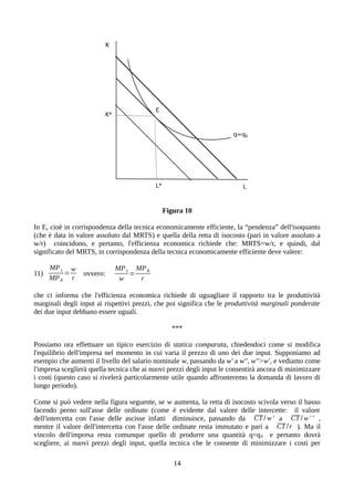 Figura 10
In E, cioè in corrispondenza della tecnica economicamente efficiente, la “pendenza” dell'isoquanto
(che è data in valore assoluto dal MRTS) e quella della retta di isocosto (pari in valore assoluto a
w/r) coincidono, e pertanto, l'efficienza economica richiede che: MRTS=w/r, e quindi, dal
significato del MRTS, in corrispondenza della tecnica economicamente efficiente deve valere:
11)
MPL
MPK
=
w
r
ovvero:
MPL
w
=
MPK
r
che ci informa che l'efficienza economica richiede di uguagliare il rapporto tra le produttività
marginali degli input ai rispettivi prezzi, che poi significa che le produttività marginali ponderate
dei due input debbano essere uguali.
***
Possiamo ora effettuare un tipico esercizio di statica comparata, chiedendoci come si modifica
l'equilibrio dell'impresa nel momento in cui varia il prezzo di uno dei due input. Supponiamo ad
esempio che aumenti il livello del salario nominale w, passando da w' a w'', w''>w', e vediamo come
l'impresa sceglierà quella tecnica che ai nuovi prezzi degli input le consentirà ancora di minimizzare
i costi (questo caso si rivelerà particolarmente utile quando affronteremo la domanda di lavoro di
lungo periodo).
Come si può vedere nella figura seguente, se w aumenta, la retta di isocosto scivola verso il basso
facendo perno sull'asse delle ordinate (come è evidente dal valore delle intercette: il valore
dell'intercetta con l'asse delle ascisse infatti diminuisce, passando da CT / w' a CT / w ' ' ,
mentre il valore dell'intercetta con l'asse delle ordinate resta immutato e pari a CT /r ). Ma il
vincolo dell'impresa resta comunque quello di produrre una quantità q=q0 e pertanto dovrà
scegliere, ai nuovi prezzi degli input, quella tecnica che le consente di minimizzare i costi per
14
 